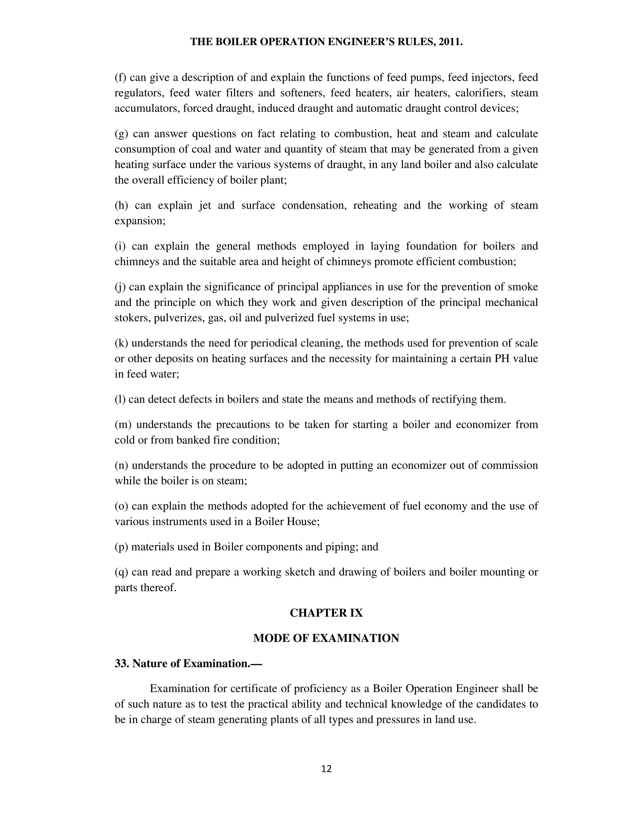 THE BOILER OPERATION ENGINEER’S RULES, 2011.
(f) can give a description of and explain the functions of feed pumps, feed injectors, feed
regulators, feed water filters and softeners, feed heaters, air heaters, calorifiers, steam
accumulators, forced draught, induced draught and automatic draught control devices;
(g) can answer questions on fact relating to combustion, heat and steam and calculate
consumption of coal and water and quantity of steam that may be generated from a given
heating surface under the various systems of draught, in any land boiler and also calculate
the overall efficiency of boiler plant;
(h) can explain jet and surface condensation, reheating and the working of steam
expansion;
(i) can explain the general methods employed in laying foundation for boilers and
chimneys and the suitable area and height of chimneys promote efficient combustion;
(j) can explain the significance of principal appliances in use for the prevention of smoke
and the principle on which they work and given description of the principal mechanical
stokers, pulverizes, gas, oil and pulverized fuel systems in use;
(k) understands the need for periodical cleaning, the methods used for prevention of scale
or other deposits on heating surfaces and the necessity for maintaining a certain PH value
in feed water;
(l) can detect defects in boilers and state the means and methods of rectifying them.
(m) understands the precautions to be taken for starting a boiler and economizer from
cold or from banked fire condition;
(n) understands the procedure to be adopted in putting an economizer out of commission
while the boiler is on steam;
(o) can explain the methods adopted for the achievement of fuel economy and the use of
various instruments used in a Boiler House;
(p) materials used in Boiler components and piping; and
(q) can read and prepare a working sketch and drawing of boilers and boiler mounting or
parts thereof.
CHAPTER IX
MODE OF EXAMINATION
33. Nature of Examination.—
Examination for certificate of proficiency as a Boiler Operation Engineer shall be
of such nature as to test the practical ability and technical knowledge of the candidates to
be in charge of steam generating plants of all types and pressures in land use.
 