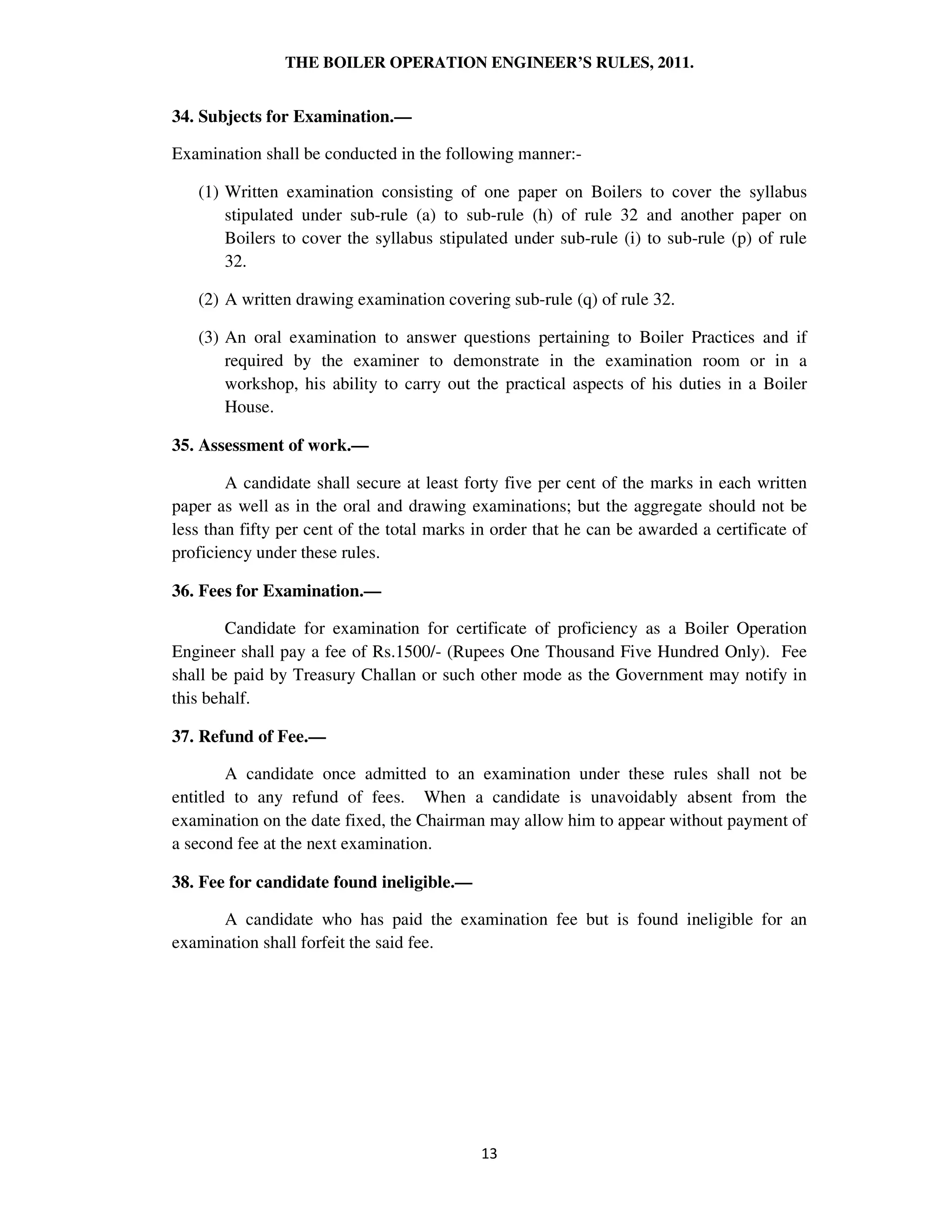 THE BOILER OPERATION ENGINEER’S RULES, 2011.
34. Subjects for Examination.—
Examination shall be conducted in the following manner:-
(1) Written examination consisting of one paper on Boilers to cover the syllabus
stipulated under sub-rule (a) to sub-rule (h) of rule 32 and another paper on
Boilers to cover the syllabus stipulated under sub-rule (i) to sub-rule (p) of rule
32.
(2) A written drawing examination covering sub-rule (q) of rule 32.
(3) An oral examination to answer questions pertaining to Boiler Practices and if
required by the examiner to demonstrate in the examination room or in a
workshop, his ability to carry out the practical aspects of his duties in a Boiler
House.
35. Assessment of work.—
A candidate shall secure at least forty five per cent of the marks in each written
paper as well as in the oral and drawing examinations; but the aggregate should not be
less than fifty per cent of the total marks in order that he can be awarded a certificate of
proficiency under these rules.
36. Fees for Examination.—
Candidate for examination for certificate of proficiency as a Boiler Operation
Engineer shall pay a fee of Rs.1500/- (Rupees One Thousand Five Hundred Only). Fee
shall be paid by Treasury Challan or such other mode as the Government may notify in
this behalf.
37. Refund of Fee.—
A candidate once admitted to an examination under these rules shall not be
entitled to any refund of fees. When a candidate is unavoidably absent from the
examination on the date fixed, the Chairman may allow him to appear without payment of
a second fee at the next examination.
38. Fee for candidate found ineligible.—
A candidate who has paid the examination fee but is found ineligible for an
examination shall forfeit the said fee.
 