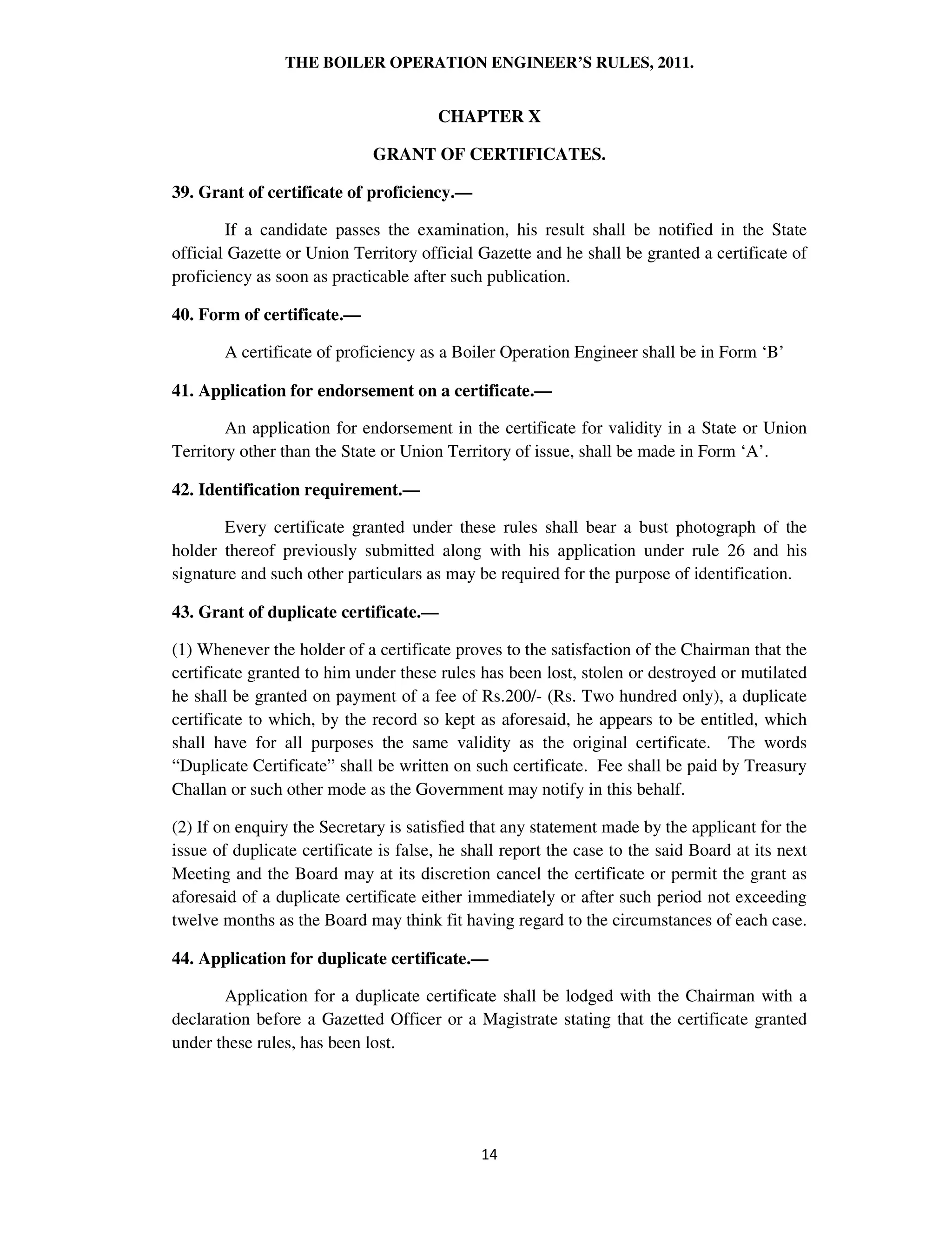 THE BOILER OPERATION ENGINEER’S RULES, 2011.
CHAPTER X
GRANT OF CERTIFICATES.
39. Grant of certificate of proficiency.—
If a candidate passes the examination, his result shall be notified in the State
official Gazette or Union Territory official Gazette and he shall be granted a certificate of
proficiency as soon as practicable after such publication.
40. Form of certificate.—
A certificate of proficiency as a Boiler Operation Engineer shall be in Form ‘B’
41. Application for endorsement on a certificate.—
An application for endorsement in the certificate for validity in a State or Union
Territory other than the State or Union Territory of issue, shall be made in Form ‘A’.
42. Identification requirement.—
Every certificate granted under these rules shall bear a bust photograph of the
holder thereof previously submitted along with his application under rule 26 and his
signature and such other particulars as may be required for the purpose of identification.
43. Grant of duplicate certificate.—
(1) Whenever the holder of a certificate proves to the satisfaction of the Chairman that the
certificate granted to him under these rules has been lost, stolen or destroyed or mutilated
he shall be granted on payment of a fee of Rs.200/- (Rs. Two hundred only), a duplicate
certificate to which, by the record so kept as aforesaid, he appears to be entitled, which
shall have for all purposes the same validity as the original certificate. The words
“Duplicate Certificate” shall be written on such certificate. Fee shall be paid by Treasury
Challan or such other mode as the Government may notify in this behalf.
(2) If on enquiry the Secretary is satisfied that any statement made by the applicant for the
issue of duplicate certificate is false, he shall report the case to the said Board at its next
Meeting and the Board may at its discretion cancel the certificate or permit the grant as
aforesaid of a duplicate certificate either immediately or after such period not exceeding
twelve months as the Board may think fit having regard to the circumstances of each case.
44. Application for duplicate certificate.—
Application for a duplicate certificate shall be lodged with the Chairman with a
declaration before a Gazetted Officer or a Magistrate stating that the certificate granted
under these rules, has been lost.
 