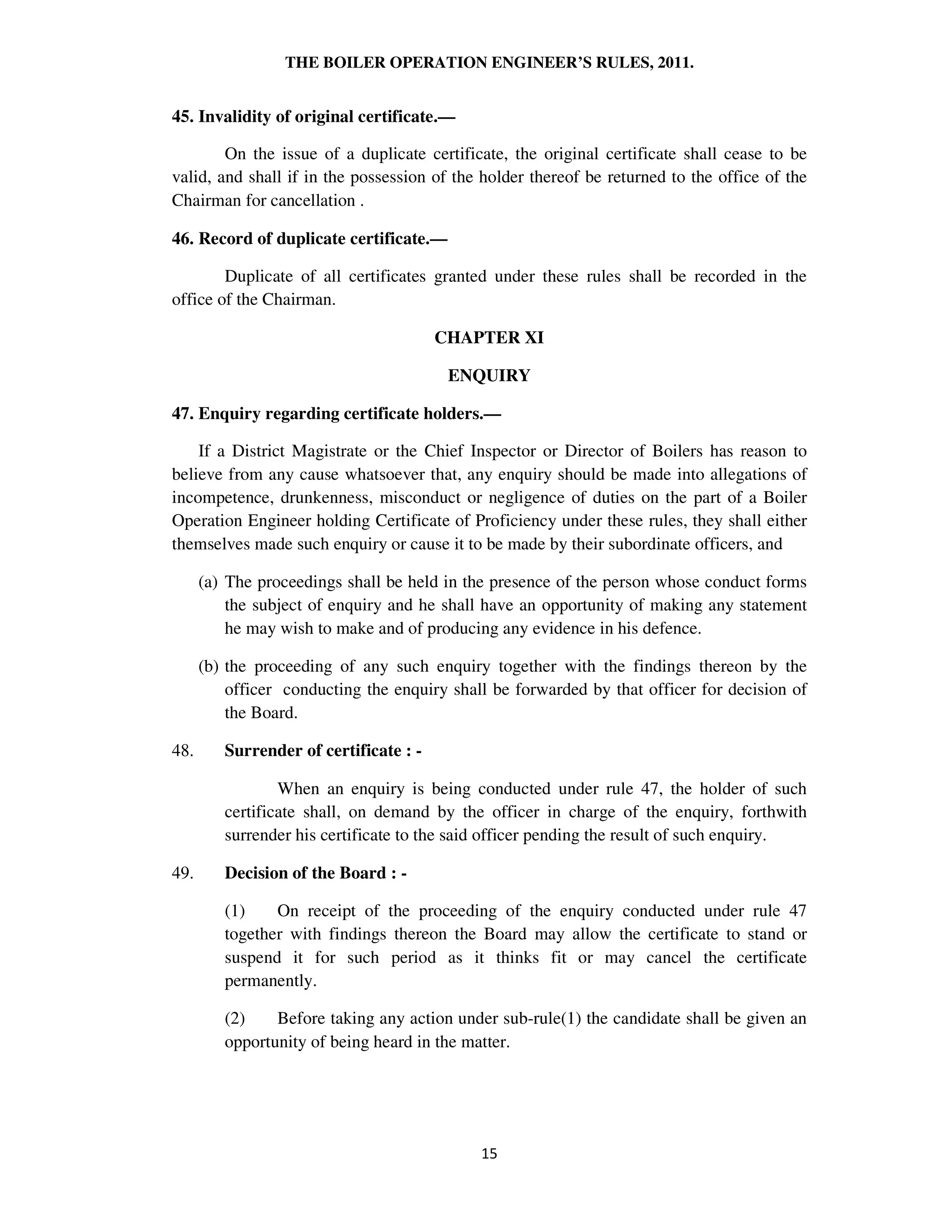 THE BOILER OPERATION ENGINEER’S RULES, 2011.
45. Invalidity of original certificate.—
On the issue of a duplicate certificate, the original certificate shall cease to be
valid, and shall if in the possession of the holder thereof be returned to the office of the
Chairman for cancellation .
46. Record of duplicate certificate.—
Duplicate of all certificates granted under these rules shall be recorded in the
office of the Chairman.
CHAPTER XI
ENQUIRY
47. Enquiry regarding certificate holders.—
If a District Magistrate or the Chief Inspector or Director of Boilers has reason to
believe from any cause whatsoever that, any enquiry should be made into allegations of
incompetence, drunkenness, misconduct or negligence of duties on the part of a Boiler
Operation Engineer holding Certificate of Proficiency under these rules, they shall either
themselves made such enquiry or cause it to be made by their subordinate officers, and
(a) The proceedings shall be held in the presence of the person whose conduct forms
the subject of enquiry and he shall have an opportunity of making any statement
he may wish to make and of producing any evidence in his defence.
(b) the proceeding of any such enquiry together with the findings thereon by the
officer conducting the enquiry shall be forwarded by that officer for decision of
the Board.
48. Surrender of certificate : -
When an enquiry is being conducted under rule 47, the holder of such
certificate shall, on demand by the officer in charge of the enquiry, forthwith
surrender his certificate to the said officer pending the result of such enquiry.
49. Decision of the Board : -
(1) On receipt of the proceeding of the enquiry conducted under rule 47
together with findings thereon the Board may allow the certificate to stand or
suspend it for such period as it thinks fit or may cancel the certificate
permanently.
(2) Before taking any action under sub-rule(1) the candidate shall be given an
opportunity of being heard in the matter.
 