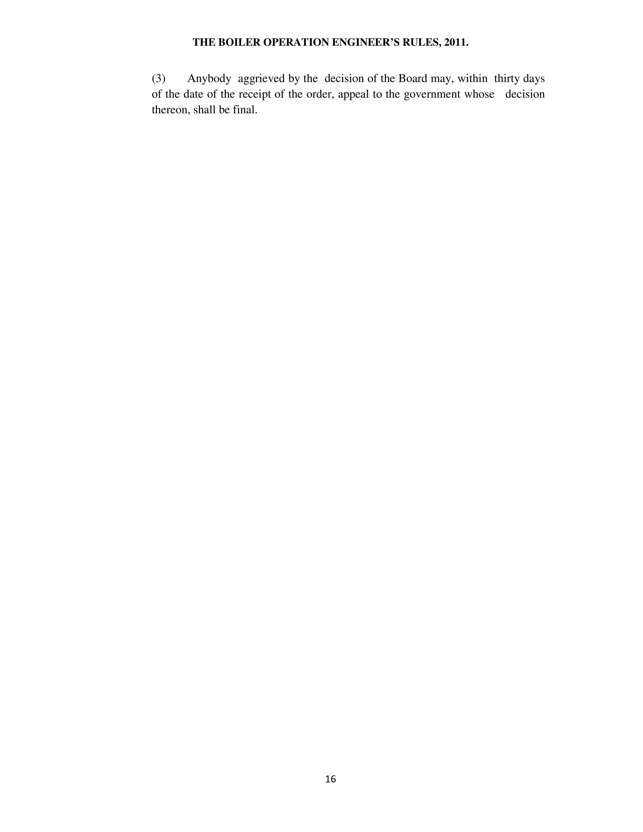 THE BOILER OPERATION ENGINEER’S RULES, 2011.
(3) Anybody aggrieved by the decision of the Board may, within thirty days
of the date of the receipt of the order, appeal to the government whose decision
thereon, shall be final.
 