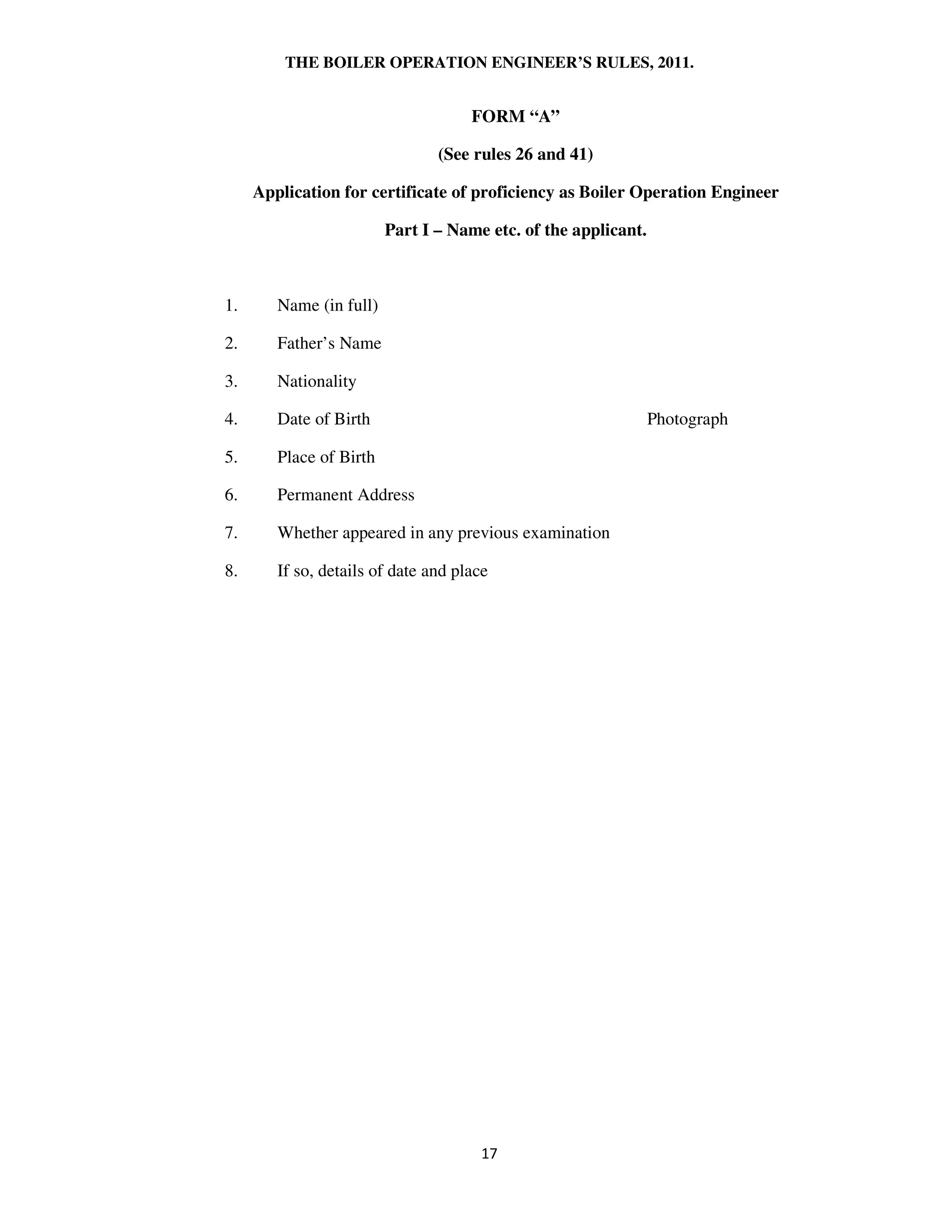 THE BOILER OPERATION ENGINEER’S RULES, 2011.
FORM “A”
(See rules 26 and 41)
Application for certificate of proficiency as Boiler Operation Engineer
Part I – Name etc. of the applicant.
1. Name (in full)
2. Father’s Name
3. Nationality
4. Date of Birth Photograph
5. Place of Birth
6. Permanent Address
7. Whether appeared in any previous examination
8. If so, details of date and place
 