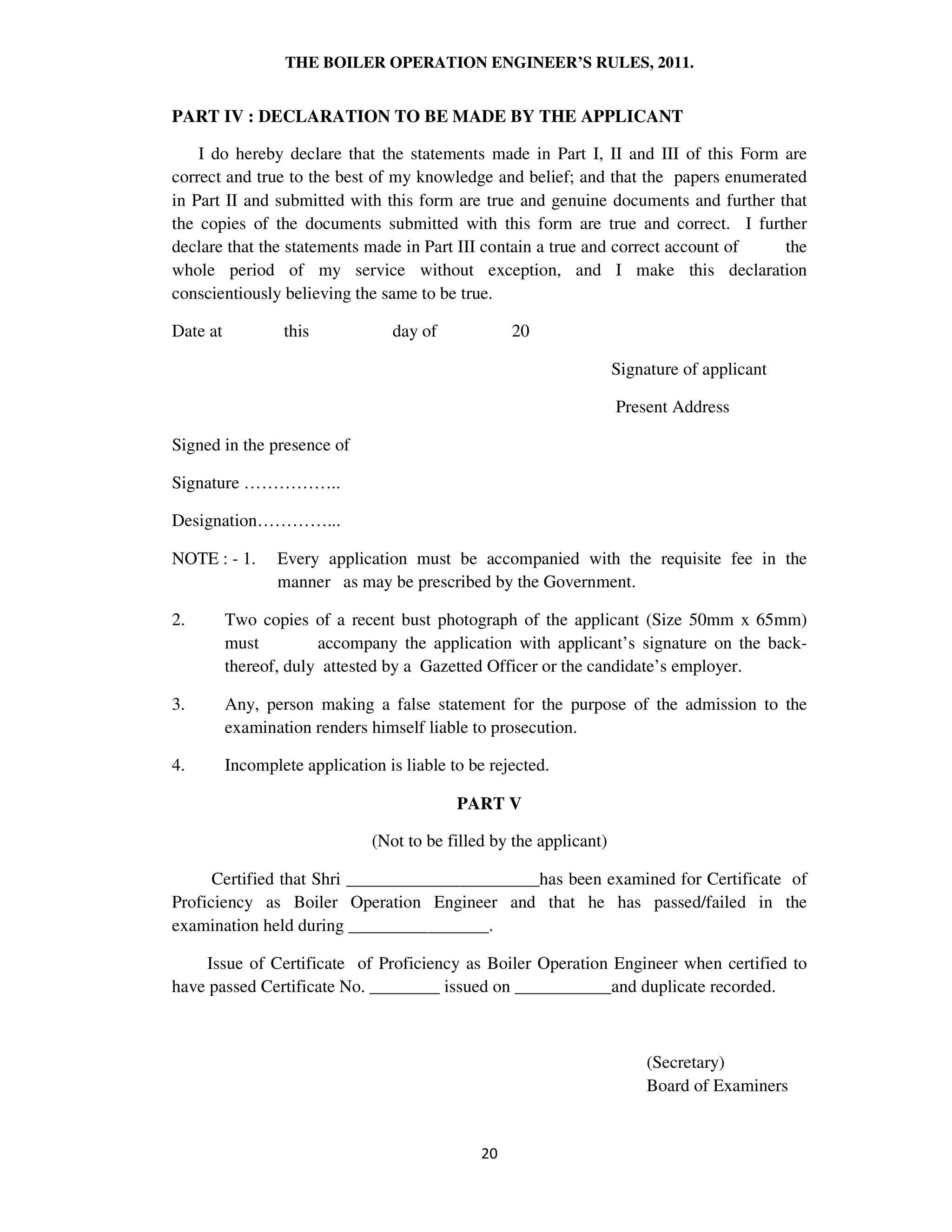 THE BOILER OPERATION ENGINEER’S RULES, 2011.
PART IV : DECLARATION TO BE MADE BY THE APPLICANT
I do hereby declare that the statements made in Part I, II and III of this Form are
correct and true to the best of my knowledge and belief; and that the papers enumerated
in Part II and submitted with this form are true and genuine documents and further that
the copies of the documents submitted with this form are true and correct. I further
declare that the statements made in Part III contain a true and correct account of the
whole period of my service without exception, and I make this declaration
conscientiously believing the same to be true.
Date at this day of 20
Signature of applicant
Present Address
Signed in the presence of
Signature ……………..
Designation…………...
NOTE : - 1. Every application must be accompanied with the requisite fee in the
manner as may be prescribed by the Government.
2. Two copies of a recent bust photograph of the applicant (Size 50mm x 65mm)
must accompany the application with applicant’s signature on the back-
thereof, duly attested by a Gazetted Officer or the candidate’s employer.
3. Any, person making a false statement for the purpose of the admission to the
examination renders himself liable to prosecution.
4. Incomplete application is liable to be rejected.
PART V
(Not to be filled by the applicant)
Certified that Shri ______________________has been examined for Certificate of
Proficiency as Boiler Operation Engineer and that he has passed/failed in the
examination held during ________________.
Issue of Certificate of Proficiency as Boiler Operation Engineer when certified to
have passed Certificate No. ________ issued on ___________and duplicate recorded.
(Secretary)
Board of Examiners
 
