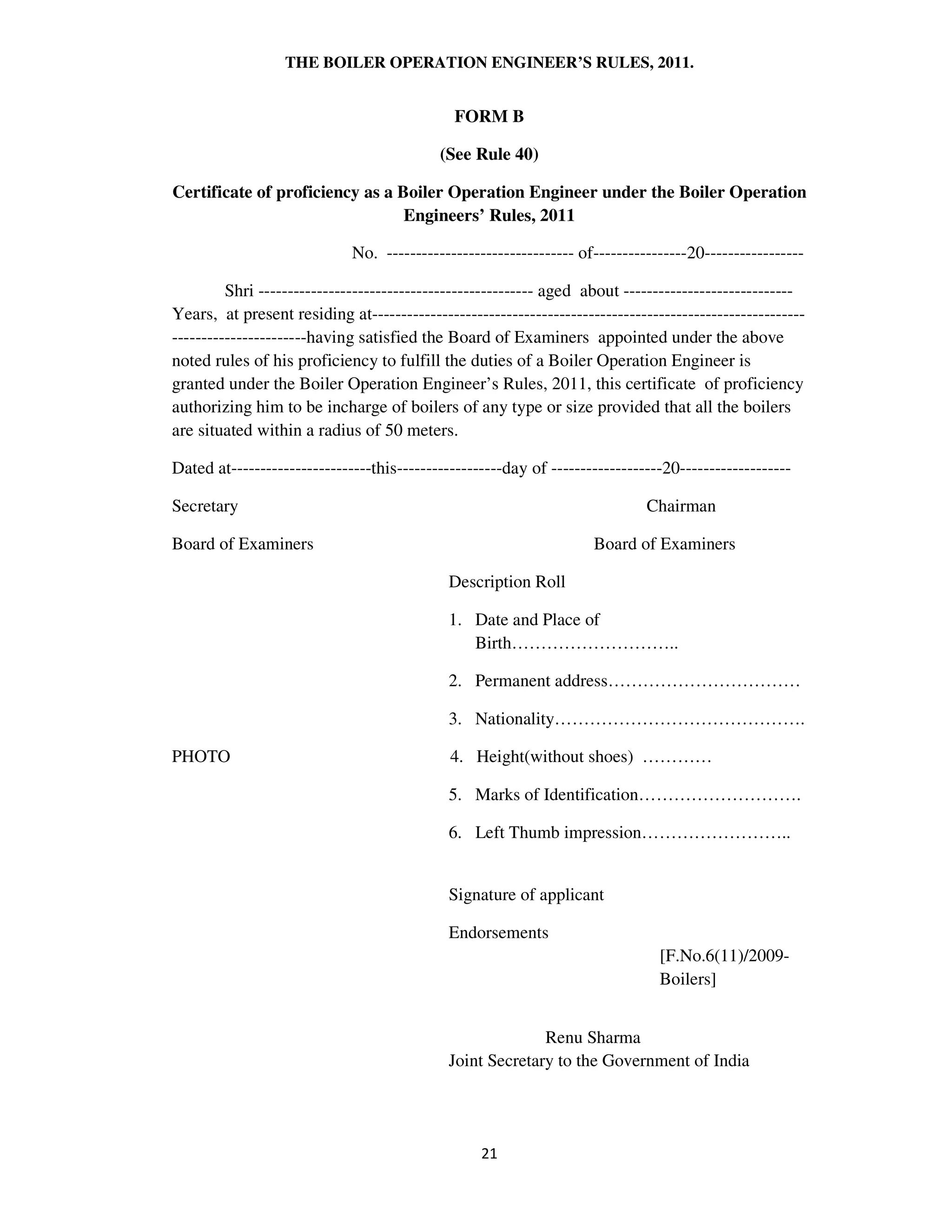 THE BOILER OPERATION ENGINEER’S RULES, 2011.
FORM B
(See Rule 40)
Certificate of proficiency as a Boiler Operation Engineer under the Boiler Operation
Engineers’ Rules, 2011
No. -------------------------------- of----------------20-----------------
Shri ----------------------------------------------- aged about -----------------------------
Years, at present residing at--------------------------------------------------------------------------
-----------------------having satisfied the Board of Examiners appointed under the above
noted rules of his proficiency to fulfill the duties of a Boiler Operation Engineer is
granted under the Boiler Operation Engineer’s Rules, 2011, this certificate of proficiency
authorizing him to be incharge of boilers of any type or size provided that all the boilers
are situated within a radius of 50 meters.
Dated at------------------------this------------------day of -------------------20-------------------
Secretary Chairman
Board of Examiners Board of Examiners
Description Roll
1. Date and Place of
Birth………………………..
2. Permanent address……………………………
3. Nationality…………………………………….
PHOTO 4. Height(without shoes) …………
5. Marks of Identification……………………….
6. Left Thumb impression……………………..
Signature of applicant
Endorsements
[F.No.6(11)/2009-
Boilers]
Renu Sharma
Joint Secretary to the Government of India
 