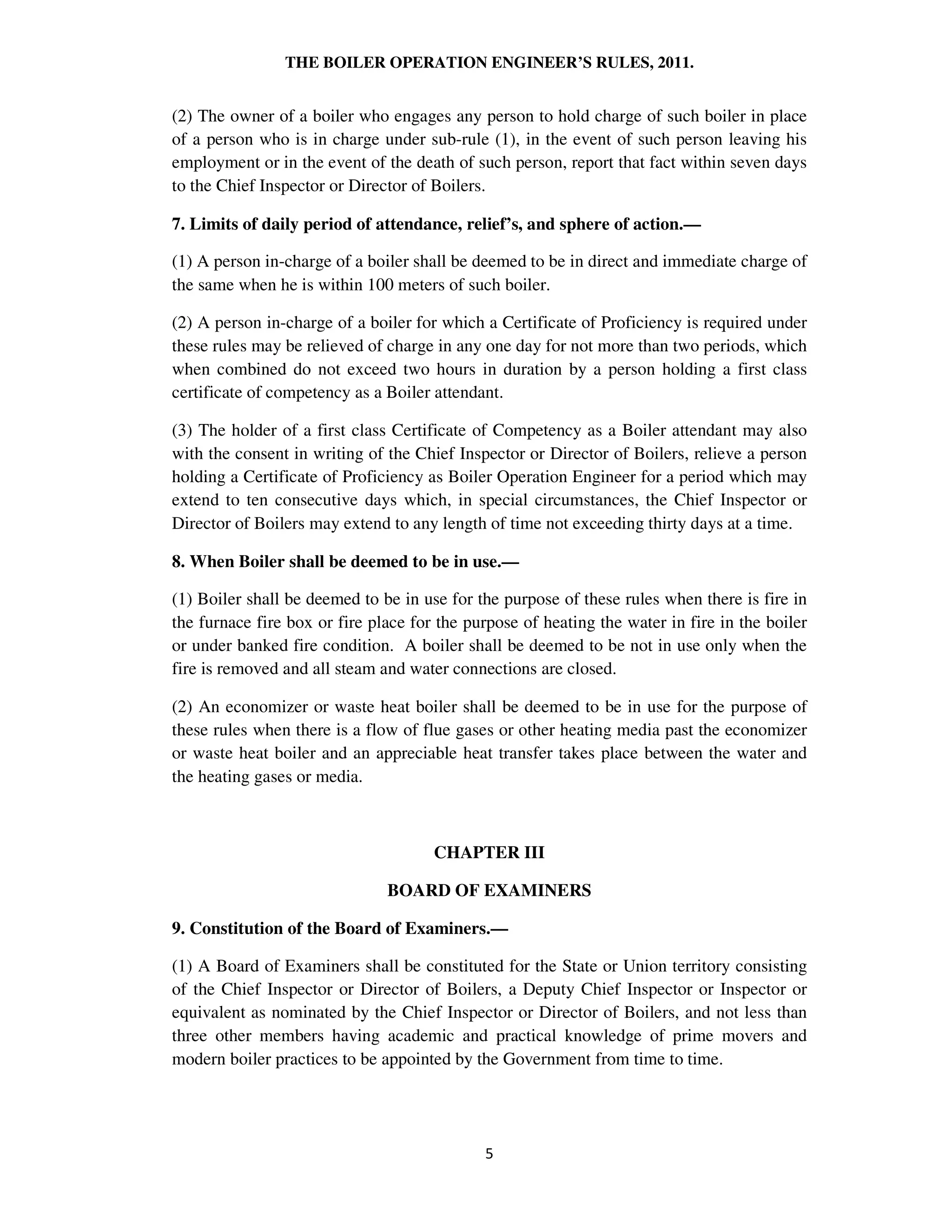 THE BOILER OPERATION ENGINEER’S RULES, 2011.
(2) The owner of a boiler who engages any person to hold charge of such boiler in place
of a person who is in charge under sub-rule (1), in the event of such person leaving his
employment or in the event of the death of such person, report that fact within seven days
to the Chief Inspector or Director of Boilers.
7. Limits of daily period of attendance, relief’s, and sphere of action.—
(1) A person in-charge of a boiler shall be deemed to be in direct and immediate charge of
the same when he is within 100 meters of such boiler.
(2) A person in-charge of a boiler for which a Certificate of Proficiency is required under
these rules may be relieved of charge in any one day for not more than two periods, which
when combined do not exceed two hours in duration by a person holding a first class
certificate of competency as a Boiler attendant.
(3) The holder of a first class Certificate of Competency as a Boiler attendant may also
with the consent in writing of the Chief Inspector or Director of Boilers, relieve a person
holding a Certificate of Proficiency as Boiler Operation Engineer for a period which may
extend to ten consecutive days which, in special circumstances, the Chief Inspector or
Director of Boilers may extend to any length of time not exceeding thirty days at a time.
8. When Boiler shall be deemed to be in use.—
(1) Boiler shall be deemed to be in use for the purpose of these rules when there is fire in
the furnace fire box or fire place for the purpose of heating the water in fire in the boiler
or under banked fire condition. A boiler shall be deemed to be not in use only when the
fire is removed and all steam and water connections are closed.
(2) An economizer or waste heat boiler shall be deemed to be in use for the purpose of
these rules when there is a flow of flue gases or other heating media past the economizer
or waste heat boiler and an appreciable heat transfer takes place between the water and
the heating gases or media.
CHAPTER III
BOARD OF EXAMINERS
9. Constitution of the Board of Examiners.—
(1) A Board of Examiners shall be constituted for the State or Union territory consisting
of the Chief Inspector or Director of Boilers, a Deputy Chief Inspector or Inspector or
equivalent as nominated by the Chief Inspector or Director of Boilers, and not less than
three other members having academic and practical knowledge of prime movers and
modern boiler practices to be appointed by the Government from time to time.
 
