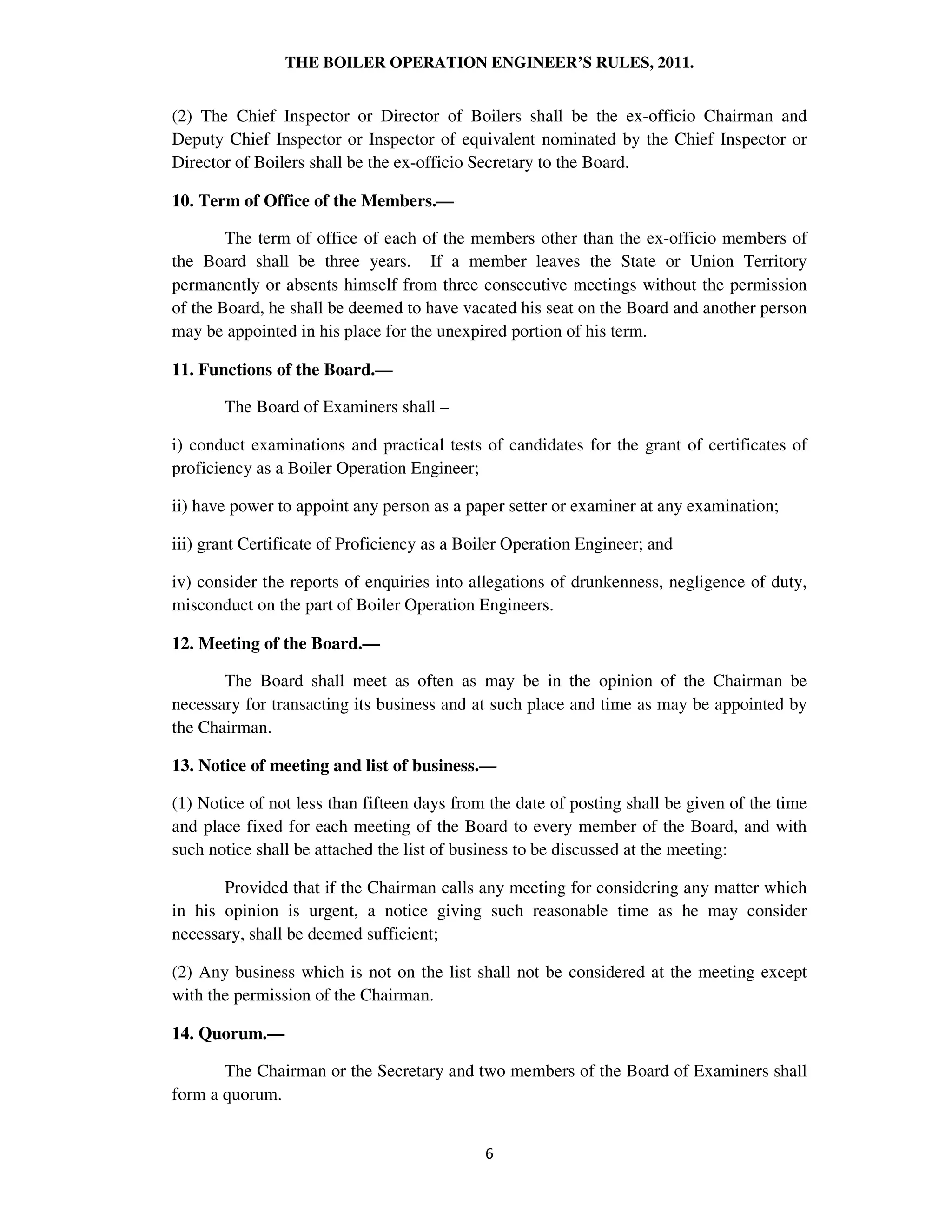 THE BOILER OPERATION ENGINEER’S RULES, 2011.
(2) The Chief Inspector or Director of Boilers shall be the ex-officio Chairman and
Deputy Chief Inspector or Inspector of equivalent nominated by the Chief Inspector or
Director of Boilers shall be the ex-officio Secretary to the Board.
10. Term of Office of the Members.—
The term of office of each of the members other than the ex-officio members of
the Board shall be three years. If a member leaves the State or Union Territory
permanently or absents himself from three consecutive meetings without the permission
of the Board, he shall be deemed to have vacated his seat on the Board and another person
may be appointed in his place for the unexpired portion of his term.
11. Functions of the Board.—
The Board of Examiners shall –
i) conduct examinations and practical tests of candidates for the grant of certificates of
proficiency as a Boiler Operation Engineer;
ii) have power to appoint any person as a paper setter or examiner at any examination;
iii) grant Certificate of Proficiency as a Boiler Operation Engineer; and
iv) consider the reports of enquiries into allegations of drunkenness, negligence of duty,
misconduct on the part of Boiler Operation Engineers.
12. Meeting of the Board.—
The Board shall meet as often as may be in the opinion of the Chairman be
necessary for transacting its business and at such place and time as may be appointed by
the Chairman.
13. Notice of meeting and list of business.—
(1) Notice of not less than fifteen days from the date of posting shall be given of the time
and place fixed for each meeting of the Board to every member of the Board, and with
such notice shall be attached the list of business to be discussed at the meeting:
Provided that if the Chairman calls any meeting for considering any matter which
in his opinion is urgent, a notice giving such reasonable time as he may consider
necessary, shall be deemed sufficient;
(2) Any business which is not on the list shall not be considered at the meeting except
with the permission of the Chairman.
14. Quorum.—
The Chairman or the Secretary and two members of the Board of Examiners shall
form a quorum.
 
