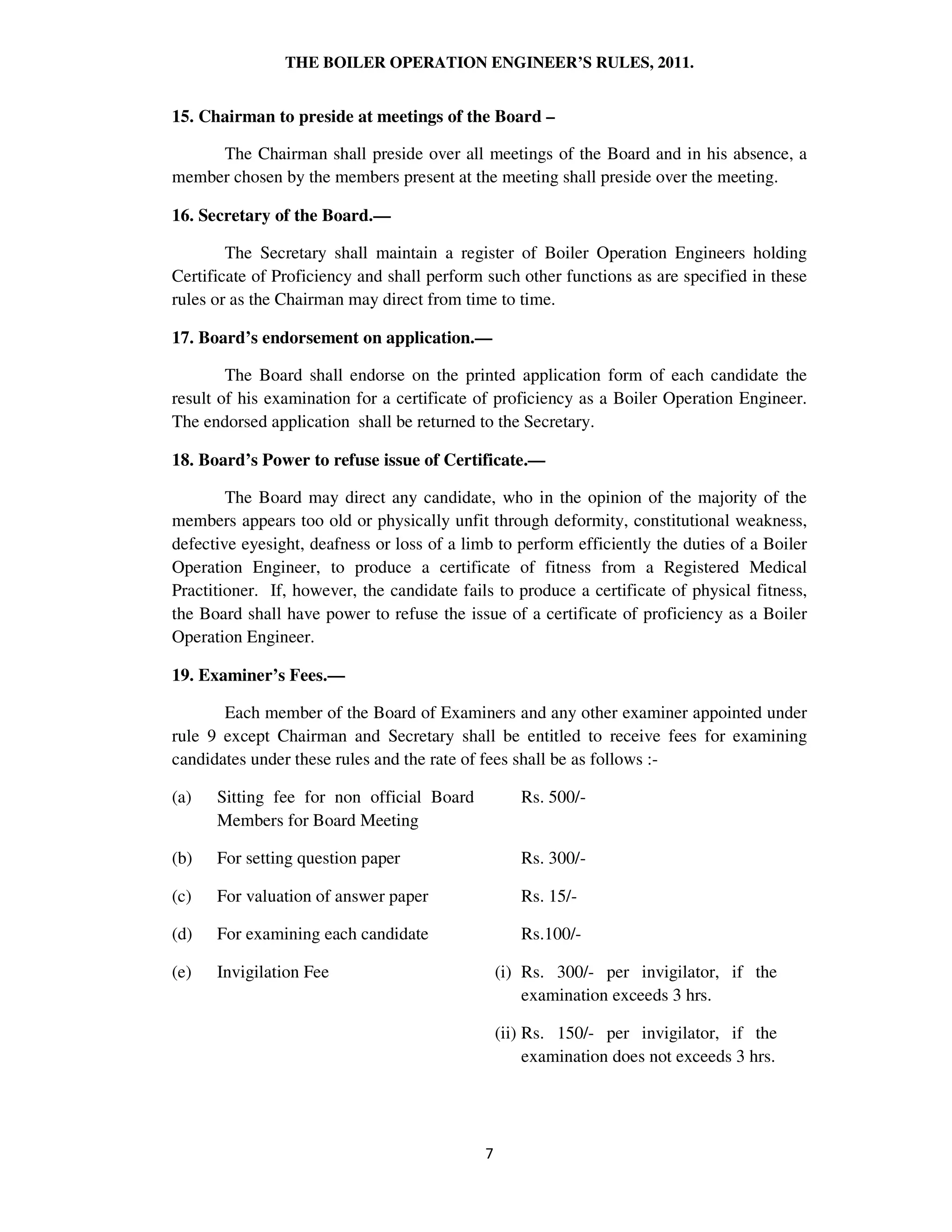 THE BOILER OPERATION ENGINEER’S RULES, 2011.
15. Chairman to preside at meetings of the Board –
The Chairman shall preside over all meetings of the Board and in his absence, a
member chosen by the members present at the meeting shall preside over the meeting.
16. Secretary of the Board.—
The Secretary shall maintain a register of Boiler Operation Engineers holding
Certificate of Proficiency and shall perform such other functions as are specified in these
rules or as the Chairman may direct from time to time.
17. Board’s endorsement on application.—
The Board shall endorse on the printed application form of each candidate the
result of his examination for a certificate of proficiency as a Boiler Operation Engineer.
The endorsed application shall be returned to the Secretary.
18. Board’s Power to refuse issue of Certificate.—
The Board may direct any candidate, who in the opinion of the majority of the
members appears too old or physically unfit through deformity, constitutional weakness,
defective eyesight, deafness or loss of a limb to perform efficiently the duties of a Boiler
Operation Engineer, to produce a certificate of fitness from a Registered Medical
Practitioner. If, however, the candidate fails to produce a certificate of physical fitness,
the Board shall have power to refuse the issue of a certificate of proficiency as a Boiler
Operation Engineer.
19. Examiner’s Fees.—
Each member of the Board of Examiners and any other examiner appointed under
rule 9 except Chairman and Secretary shall be entitled to receive fees for examining
candidates under these rules and the rate of fees shall be as follows :-
(a) Sitting fee for non official Board
Members for Board Meeting
Rs. 500/-
(b) For setting question paper Rs. 300/-
(c) For valuation of answer paper Rs. 15/-
(d) For examining each candidate Rs.100/-
(e) Invigilation Fee (i) Rs. 300/- per invigilator, if the
examination exceeds 3 hrs.
(ii) Rs. 150/- per invigilator, if the
examination does not exceeds 3 hrs.
 