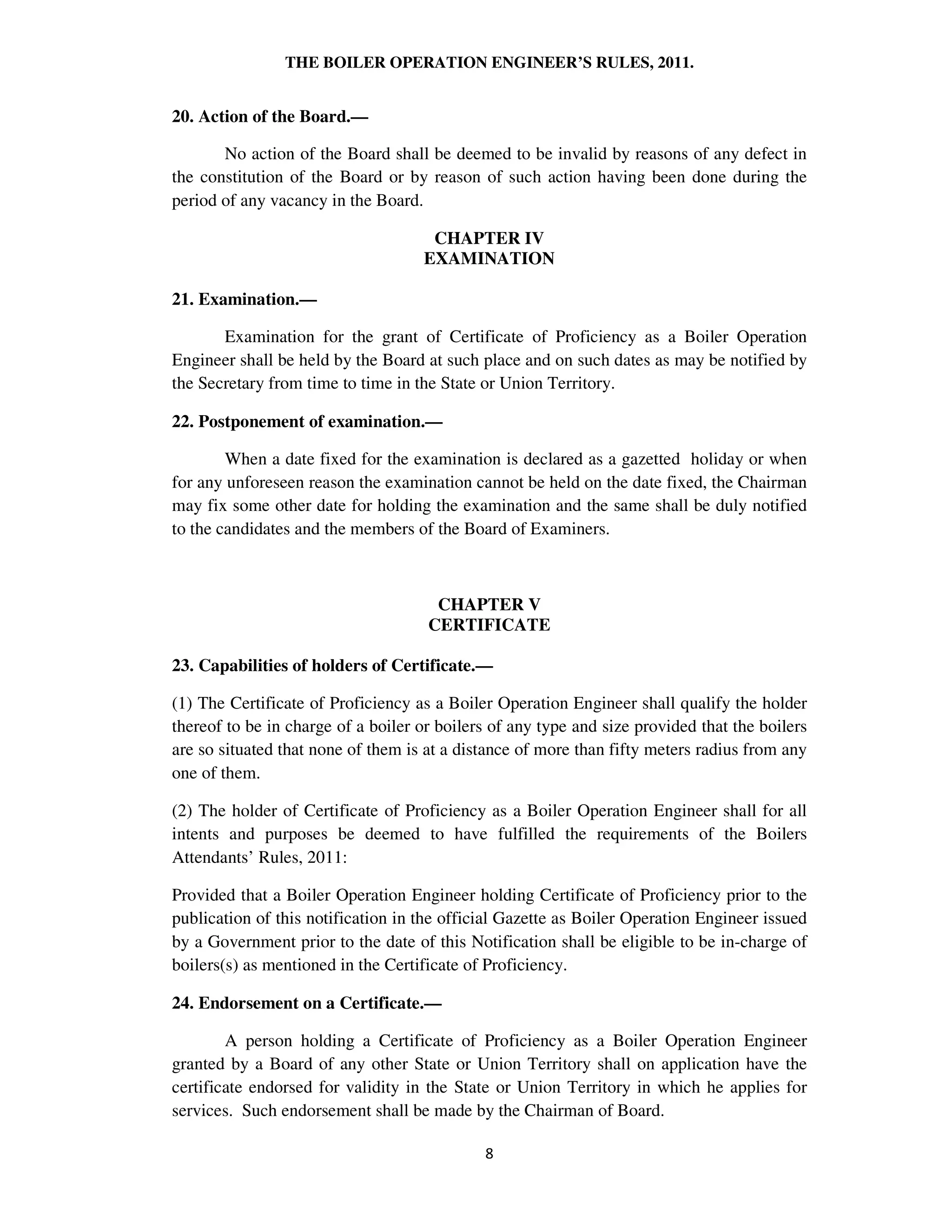 THE BOILER OPERATION ENGINEER’S RULES, 2011.
20. Action of the Board.—
No action of the Board shall be deemed to be invalid by reasons of any defect in
the constitution of the Board or by reason of such action having been done during the
period of any vacancy in the Board.
CHAPTER IV
EXAMINATION
21. Examination.—
Examination for the grant of Certificate of Proficiency as a Boiler Operation
Engineer shall be held by the Board at such place and on such dates as may be notified by
the Secretary from time to time in the State or Union Territory.
22. Postponement of examination.—
When a date fixed for the examination is declared as a gazetted holiday or when
for any unforeseen reason the examination cannot be held on the date fixed, the Chairman
may fix some other date for holding the examination and the same shall be duly notified
to the candidates and the members of the Board of Examiners.
CHAPTER V
CERTIFICATE
23. Capabilities of holders of Certificate.—
(1) The Certificate of Proficiency as a Boiler Operation Engineer shall qualify the holder
thereof to be in charge of a boiler or boilers of any type and size provided that the boilers
are so situated that none of them is at a distance of more than fifty meters radius from any
one of them.
(2) The holder of Certificate of Proficiency as a Boiler Operation Engineer shall for all
intents and purposes be deemed to have fulfilled the requirements of the Boilers
Attendants’ Rules, 2011:
Provided that a Boiler Operation Engineer holding Certificate of Proficiency prior to the
publication of this notification in the official Gazette as Boiler Operation Engineer issued
by a Government prior to the date of this Notification shall be eligible to be in-charge of
boilers(s) as mentioned in the Certificate of Proficiency.
24. Endorsement on a Certificate.—
A person holding a Certificate of Proficiency as a Boiler Operation Engineer
granted by a Board of any other State or Union Territory shall on application have the
certificate endorsed for validity in the State or Union Territory in which he applies for
services. Such endorsement shall be made by the Chairman of Board.
 