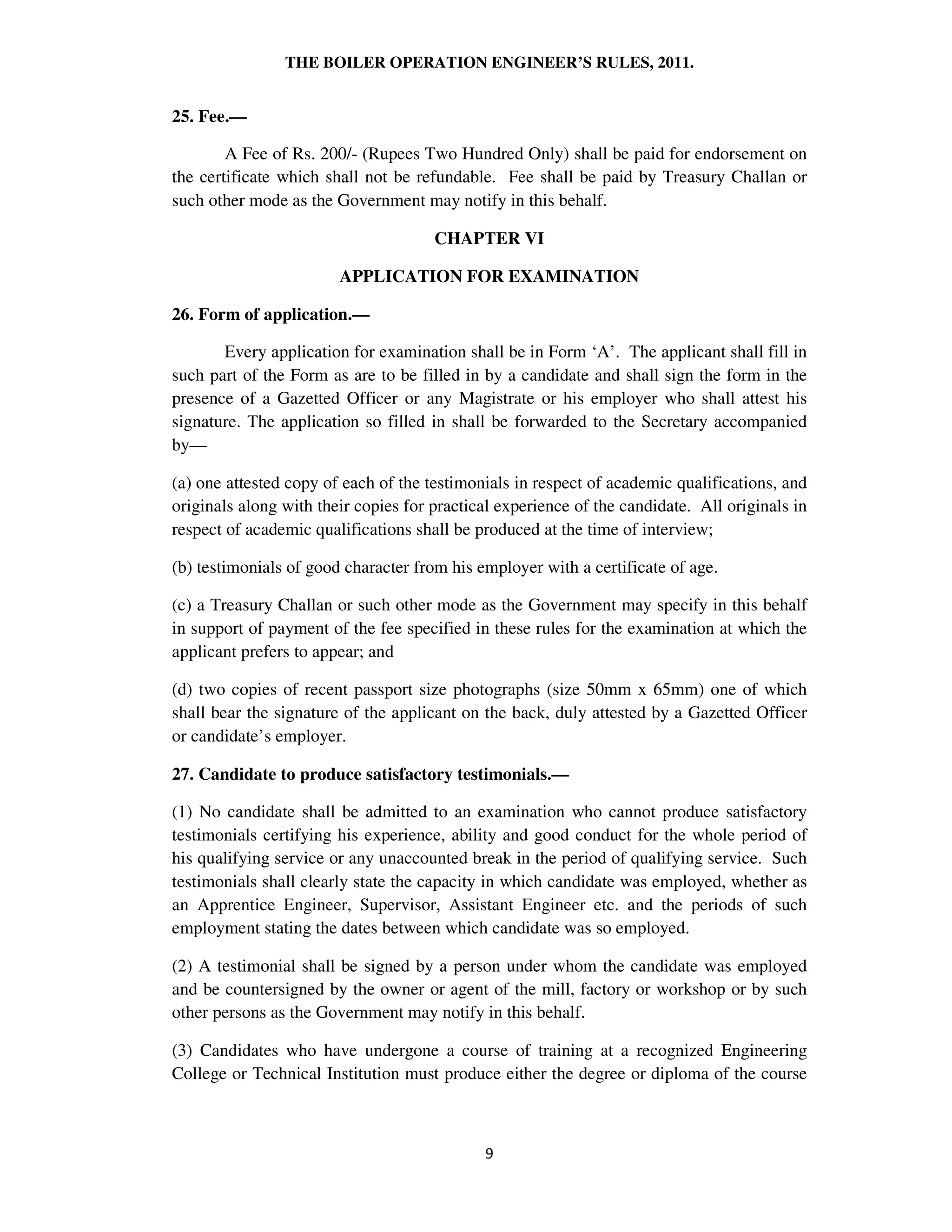 THE BOILER OPERATION ENGINEER’S RULES, 2011.
25. Fee.—
A Fee of Rs. 200/- (Rupees Two Hundred Only) shall be paid for endorsement on
the certificate which shall not be refundable. Fee shall be paid by Treasury Challan or
such other mode as the Government may notify in this behalf.
CHAPTER VI
APPLICATION FOR EXAMINATION
26. Form of application.—
Every application for examination shall be in Form ‘A’. The applicant shall fill in
such part of the Form as are to be filled in by a candidate and shall sign the form in the
presence of a Gazetted Officer or any Magistrate or his employer who shall attest his
signature. The application so filled in shall be forwarded to the Secretary accompanied
by—
(a) one attested copy of each of the testimonials in respect of academic qualifications, and
originals along with their copies for practical experience of the candidate. All originals in
respect of academic qualifications shall be produced at the time of interview;
(b) testimonials of good character from his employer with a certificate of age.
(c) a Treasury Challan or such other mode as the Government may specify in this behalf
in support of payment of the fee specified in these rules for the examination at which the
applicant prefers to appear; and
(d) two copies of recent passport size photographs (size 50mm x 65mm) one of which
shall bear the signature of the applicant on the back, duly attested by a Gazetted Officer
or candidate’s employer.
27. Candidate to produce satisfactory testimonials.—
(1) No candidate shall be admitted to an examination who cannot produce satisfactory
testimonials certifying his experience, ability and good conduct for the whole period of
his qualifying service or any unaccounted break in the period of qualifying service. Such
testimonials shall clearly state the capacity in which candidate was employed, whether as
an Apprentice Engineer, Supervisor, Assistant Engineer etc. and the periods of such
employment stating the dates between which candidate was so employed.
(2) A testimonial shall be signed by a person under whom the candidate was employed
and be countersigned by the owner or agent of the mill, factory or workshop or by such
other persons as the Government may notify in this behalf.
(3) Candidates who have undergone a course of training at a recognized Engineering
College or Technical Institution must produce either the degree or diploma of the course
 