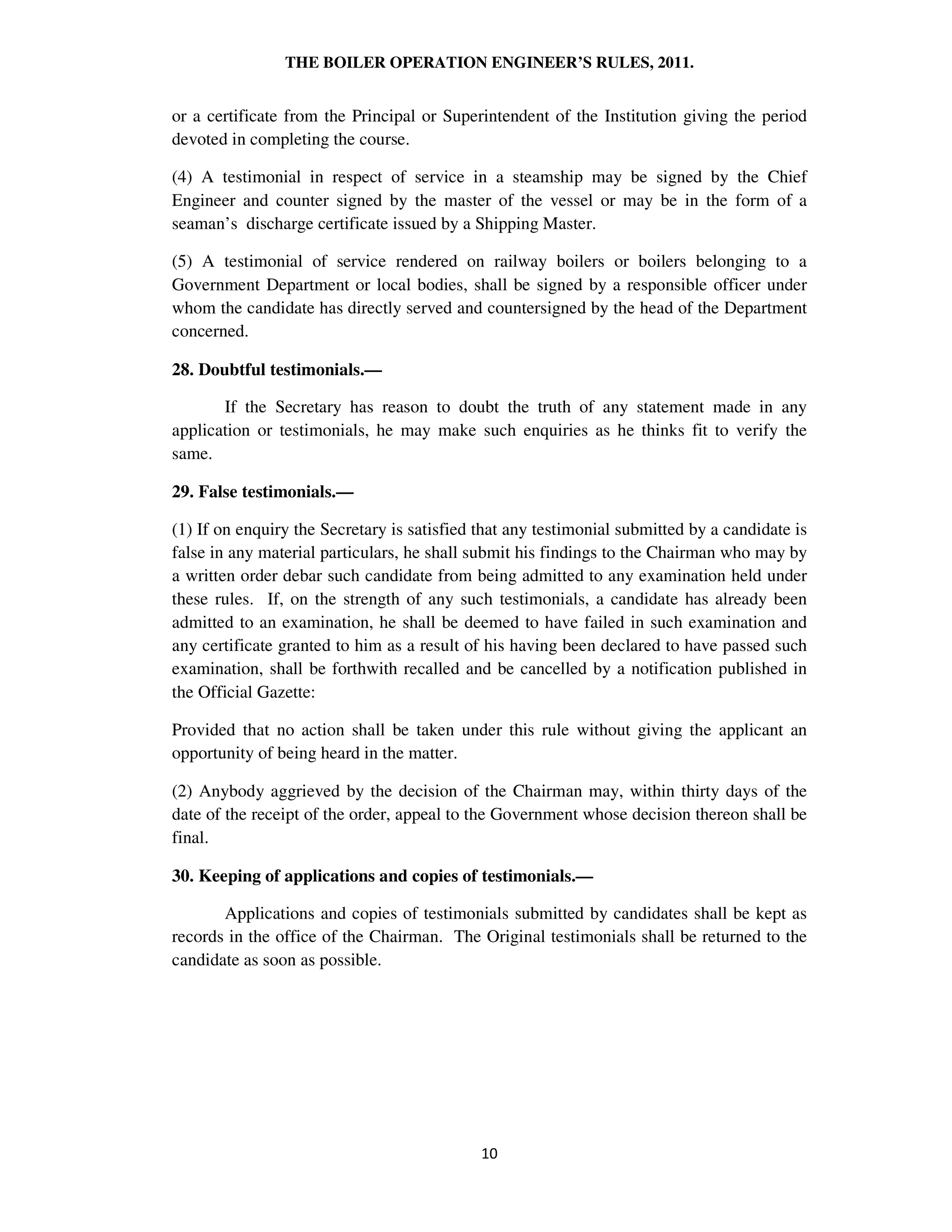 THE BOILER OPERATION ENGINEER’S RULES, 2011.
or a certificate from the Principal or Superintendent of the Institution giving the period
devoted in completing the course.
(4) A testimonial in respect of service in a steamship may be signed by the Chief
Engineer and counter signed by the master of the vessel or may be in the form of a
seaman’s discharge certificate issued by a Shipping Master.
(5) A testimonial of service rendered on railway boilers or boilers belonging to a
Government Department or local bodies, shall be signed by a responsible officer under
whom the candidate has directly served and countersigned by the head of the Department
concerned.
28. Doubtful testimonials.—
If the Secretary has reason to doubt the truth of any statement made in any
application or testimonials, he may make such enquiries as he thinks fit to verify the
same.
29. False testimonials.—
(1) If on enquiry the Secretary is satisfied that any testimonial submitted by a candidate is
false in any material particulars, he shall submit his findings to the Chairman who may by
a written order debar such candidate from being admitted to any examination held under
these rules. If, on the strength of any such testimonials, a candidate has already been
admitted to an examination, he shall be deemed to have failed in such examination and
any certificate granted to him as a result of his having been declared to have passed such
examination, shall be forthwith recalled and be cancelled by a notification published in
the Official Gazette:
Provided that no action shall be taken under this rule without giving the applicant an
opportunity of being heard in the matter.
(2) Anybody aggrieved by the decision of the Chairman may, within thirty days of the
date of the receipt of the order, appeal to the Government whose decision thereon shall be
final.
30. Keeping of applications and copies of testimonials.—
Applications and copies of testimonials submitted by candidates shall be kept as
records in the office of the Chairman. The Original testimonials shall be returned to the
candidate as soon as possible.
 