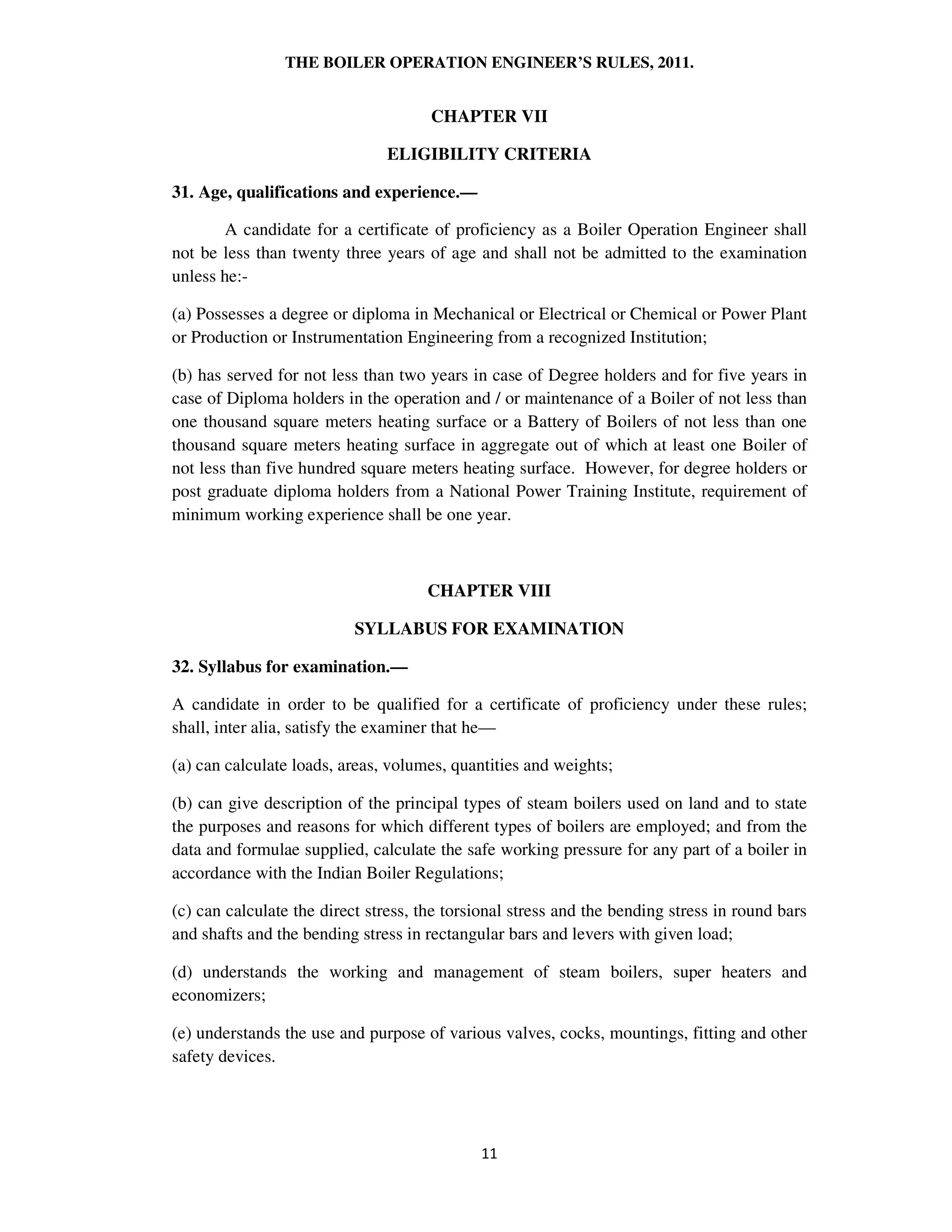 THE BOILER OPERATION ENGINEER’S RULES, 2011.
CHAPTER VII
ELIGIBILITY CRITERIA
31. Age, qualifications and experience.—
A candidate for a certificate of proficiency as a Boiler Operation Engineer shall
not be less than twenty three years of age and shall not be admitted to the examination
unless he:-
(a) Possesses a degree or diploma in Mechanical or Electrical or Chemical or Power Plant
or Production or Instrumentation Engineering from a recognized Institution;
(b) has served for not less than two years in case of Degree holders and for five years in
case of Diploma holders in the operation and / or maintenance of a Boiler of not less than
one thousand square meters heating surface or a Battery of Boilers of not less than one
thousand square meters heating surface in aggregate out of which at least one Boiler of
not less than five hundred square meters heating surface. However, for degree holders or
post graduate diploma holders from a National Power Training Institute, requirement of
minimum working experience shall be one year.
CHAPTER VIII
SYLLABUS FOR EXAMINATION
32. Syllabus for examination.—
A candidate in order to be qualified for a certificate of proficiency under these rules;
shall, inter alia, satisfy the examiner that he—
(a) can calculate loads, areas, volumes, quantities and weights;
(b) can give description of the principal types of steam boilers used on land and to state
the purposes and reasons for which different types of boilers are employed; and from the
data and formulae supplied, calculate the safe working pressure for any part of a boiler in
accordance with the Indian Boiler Regulations;
(c) can calculate the direct stress, the torsional stress and the bending stress in round bars
and shafts and the bending stress in rectangular bars and levers with given load;
(d) understands the working and management of steam boilers, super heaters and
economizers;
(e) understands the use and purpose of various valves, cocks, mountings, fitting and other
safety devices.
 