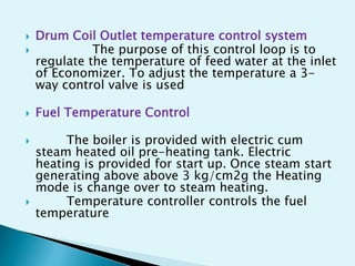  Drum Coil Outlet temperature control system
 The purpose of this control loop is to
regulate the temperature of feed water at the inlet
of Economizer. To adjust the temperature a 3-
way control valve is used
 Fuel Temperature Control
 The boiler is provided with electric cum
steam heated oil pre-heating tank. Electric
heating is provided for start up. Once steam start
generating above above 3 kg/cm2g the Heating
mode is change over to steam heating.
 Temperature controller controls the fuel
temperature
 