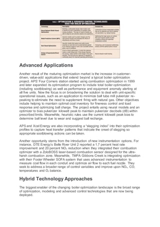Advanced Applications
Another result of the maturing optimization market is the increase in customer-
driven, value-add applications that extend beyond a typical boiler optimization
project. APS’ Four Corners station started using combustion optimization in 1999
and later expanded its optimization program to include total boiler optimization
(including sootblowing) as well as performance and equipment anomaly alerting at
all five units. Now the focus is on broadening the solution to deal with unit-specific
operational issues, such as an application to minimize ball tube mill pulverizer re-
peaking to eliminate the need to supplement firing with natural gas. Other objectives
include helping to maintain optimal coal inventory for fineness control and load
response and optimizing ball charge. The project entails using neural models and an
optimizer to bias pulverizer kilowatt peak to maintain pulverizer decibels (dB) within
prescribed limits. Meanwhile, heuristic rules use the current kilowatt peak bias to
determine ball level due to wear and suggest ball recharge.
APS and Xcel Energy are also incorporating a “slagging index” into their optimization
profiles to capture heat transfer patterns that indicate the onset of slagging so
appropriate sootblowing actions can be taken.
Another opportunity stems from the introduction of new instrumentation options. For
instance, DTE Energy’s Belle River Unit 2 reported a 1.7 percent heat rate
improvement and 20 percent NOX reduction when they integrated their combustion
optimizer with a ZoloBOSS laser-based combustion sensor designed for the ultra-
harsh combustion zone. Meanwhile, TMPA Gibbons Creek is integrating optimization
with their Foster Wheeler SOFA system that uses advanced instrumentation to
measure coal flow in each conduit and optimize air flow to each fuel nozzle. They
seek to address a broader range of control variables and improve upon NOX, CO,
temperatures and O2 balance.
Hybrid Technology Approaches
The biggest enabler of the changing boiler optimization landscape is the broad range
of optimization, modeling and advanced control technologies that are now being
deployed.
 