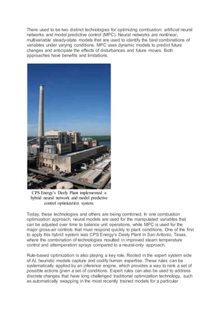 There used to be two distinct technologies for optimizing combustion: artificial neural
networks and model predictive control (MPC). Neural networks are nonlinear,
multivariable steady-state models that are used to identify the best combinations of
variables under varying conditions. MPC uses dynamic models to predict future
changes and anticipate the effects of disturbances and future moves. Both
approaches have benefits and limitations.
CPS Energy’s Deely Plant implemented a
hybrid neural network and model predictive
control optimization system.
Today, these technologies and others are being combined. In one combustion
optimization approach, neural models are used for the manipulated variables that
can be adjusted over time to balance unit operations, while MPC is used for the
major gross-air controls that must respond quickly to plant conditions. One of the first
to apply this hybrid system was CPS Energy’s Deely Plant in San Antonio, Texas,
where the combination of technologies resulted in improved steam temperature
control and attemperation sprays compared to a neural-only approach.
Rule-based optimization is also playing a key role. Rooted in the expert system side
of AI, heuristic models capture and codify human expertise. These rules can be
systematically applied by an inference engine, which provides a way to rank a set of
possible actions given a set of conditions. Expert rules can also be used to address
discrete changes that have long challenged traditional optimization technology, such
as automatically swapping in the most recently trained models for a particular
 