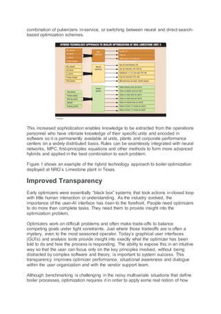 combination of pulverizers in-service, or switching between neural and direct search-
based optimization schemes.
This increased sophistication enables knowledge to be extracted from the operations
personnel who have intimate knowledge of their specific units and encoded in
software so it is permanently available at units, plants and corporate performance
centers on a widely distributed basis. Rules can be seamlessly integrated with neural
networks, MPC, first-principles equations and other methods to form more advanced
hybrids and applied in the best combination to each problem.
Figure 1 shows an example of the hybrid technology approach to boiler optimization
deployed at NRG’s Limestone plant in Texas.
Improved Transparency
Early optimizers were essentially “black box” systems that took actions in closed loop
with little human interaction or understanding. As the industry evolved, the
importance of the user-AI interface has risen to the forefront. People need optimizers
to do more than complete tasks. They need them to provide insight into the
optimization problem.
Optimizers work on difficult problems and often make trade-offs to balance
competing goals under tight constraints. Just where those tradeoffs are is often a
mystery, even to the most seasoned operator. Today’s graphical user interfaces
(GUI’s) and analysis tools provide insight into exactly what the optimizer has been
told to do and how the process is responding. The ability to expose this in an intuitive
way so that the user can focus only on the key principles involved, without being
distracted by complex software and theory, is important to system success. This
transparency improves optimizer performance, situational awareness and dialogue
within the user organization and with the vendor support team.
Although benchmarking is challenging in the noisy multivariate situations that define
boiler processes, optimization requires it in order to apply some real notion of how
 