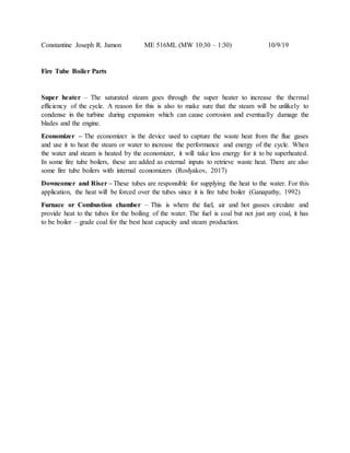 Constantine Joseph R. Jamon ME 516ML (MW 10:30 – 1:30) 10/9/19
Fire Tube Boiler Parts
Super heater – The saturated steam goes through the super heater to increase the thermal
efficiency of the cycle. A reason for this is also to make sure that the steam will be unlikely to
condense in the turbine during expansion which can cause corrosion and eventually damage the
blades and the engine.
Economizer – The economizer is the device used to capture the waste heat from the flue gases
and use it to heat the steam or water to increase the performance and energy of the cycle. When
the water and steam is heated by the economizer, it will take less energy for it to be superheated.
In some fire tube boilers, these are added as external inputs to retrieve waste heat. There are also
some fire tube boilers with internal economizers (Roslyakov, 2017)
Downcomer and Riser – These tubes are responsible for supplying the heat to the water. For this
application, the heat will be forced over the tubes since it is fire tube boiler (Ganapathy, 1992)
Furnace or Combustion chamber – This is where the fuel, air and hot gasses circulate and
provide heat to the tubes for the boiling of the water. The fuel is coal but not just any coal, it has
to be boiler – grade coal for the best heat capacity and steam production.
 