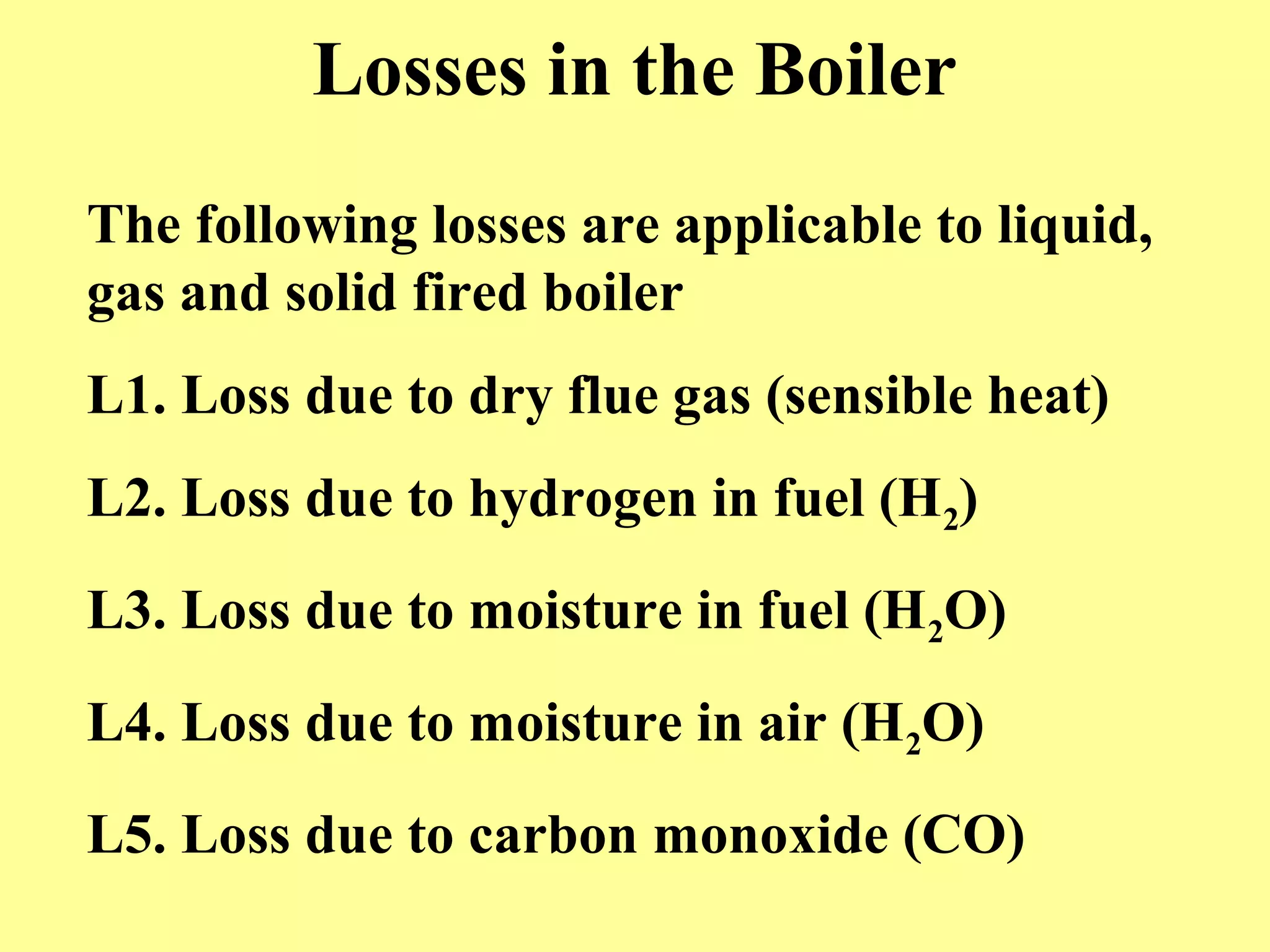 Losses in the Boiler
The following losses are applicable to liquid,
gas and solid fired boiler
L1. Loss due to dry flue gas (sensible heat)
L2. Loss due to hydrogen in fuel (H2)
L3. Loss due to moisture in fuel (H2O)
L4. Loss due to moisture in air (H2O)
L5. Loss due to carbon monoxide (CO)
 