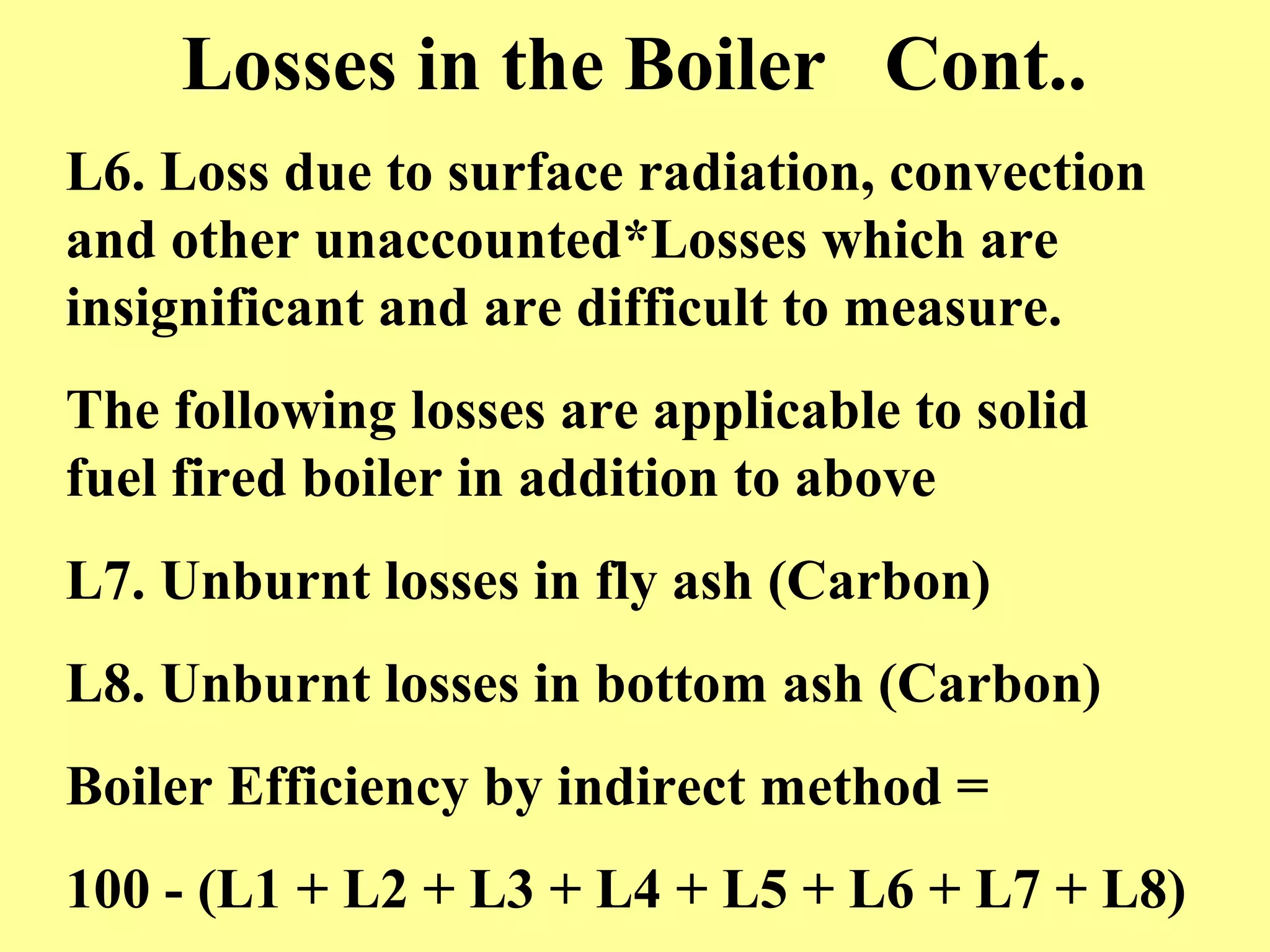 Losses in the Boiler Cont..
L6. Loss due to surface radiation, convection
and other unaccounted*Losses which are
insignificant and are difficult to measure.
The following losses are applicable to solid
fuel fired boiler in addition to above
L7. Unburnt losses in fly ash (Carbon)
L8. Unburnt losses in bottom ash (Carbon)
Boiler Efficiency by indirect method =
100 - (L1 + L2 + L3 + L4 + L5 + L6 + L7 + L8)
 