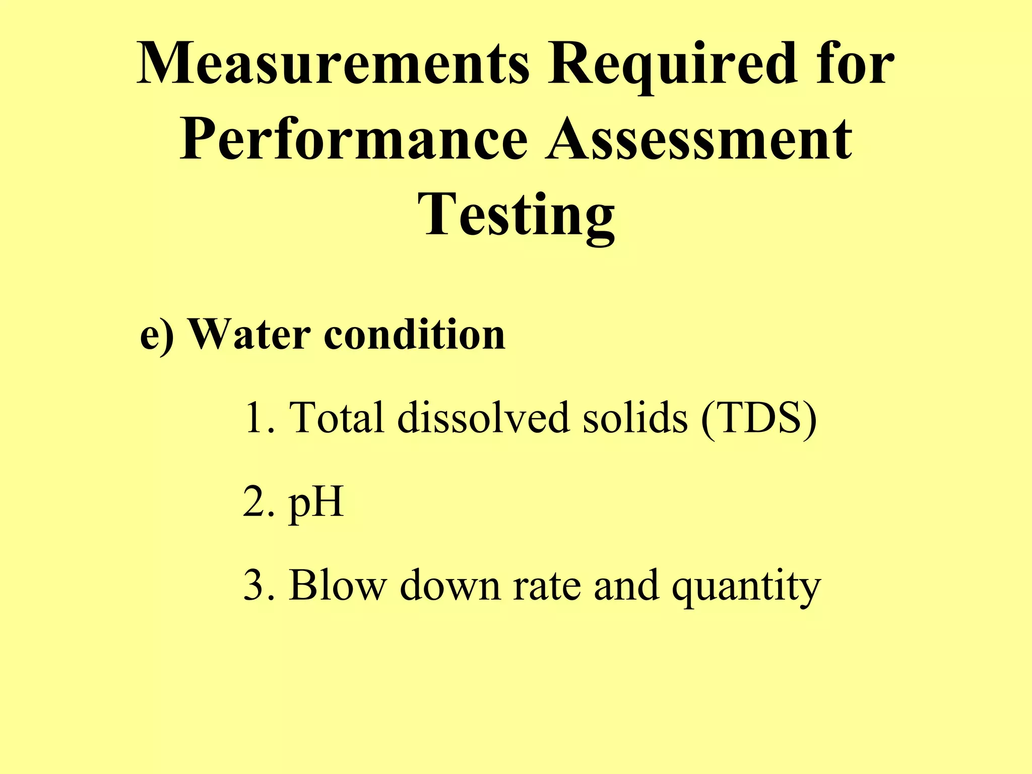 Measurements Required for
Performance Assessment
Testing
e) Water condition
1. Total dissolved solids (TDS)
2. pH
3. Blow down rate and quantity
 