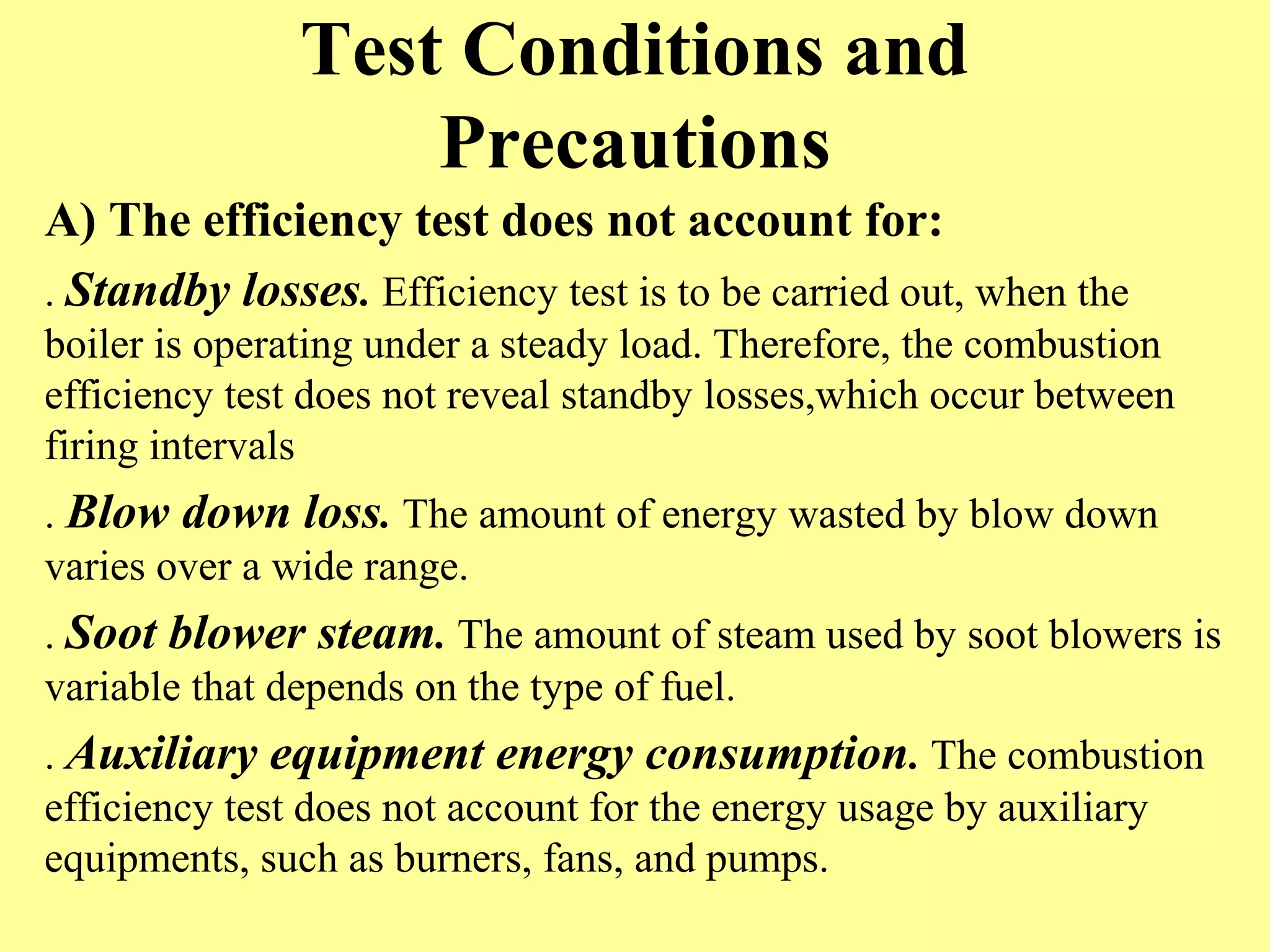 Test Conditions and
Precautions
A) The efficiency test does not account for:
. Standby losses. Efficiency test is to be carried out, when the
boiler is operating under a steady load. Therefore, the combustion
efficiency test does not reveal standby losses,which occur between
firing intervals
. Blow down loss. The amount of energy wasted by blow down
varies over a wide range.
. Soot blower steam. The amount of steam used by soot blowers is
variable that depends on the type of fuel.
. Auxiliary equipment energy consumption. The combustion
efficiency test does not account for the energy usage by auxiliary
equipments, such as burners, fans, and pumps.
 