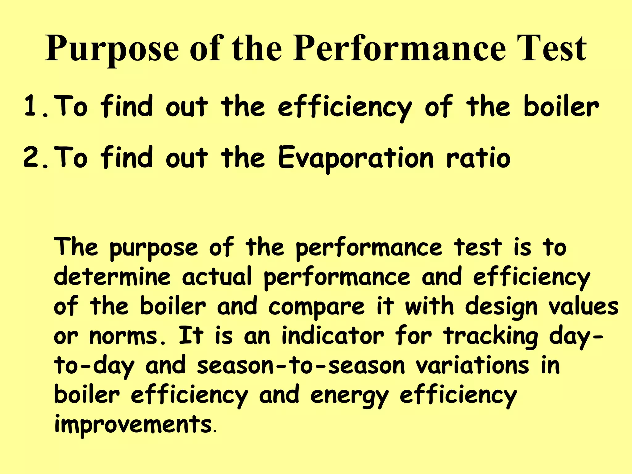 Purpose of the Performance Test
1.To find out the efficiency of the boiler
2.To find out the Evaporation ratio
The purpose of the performance test is to
determine actual performance and efficiency
of the boiler and compare it with design values
or norms. It is an indicator for tracking day-
to-day and season-to-season variations in
boiler efficiency and energy efficiency
improvements.
 