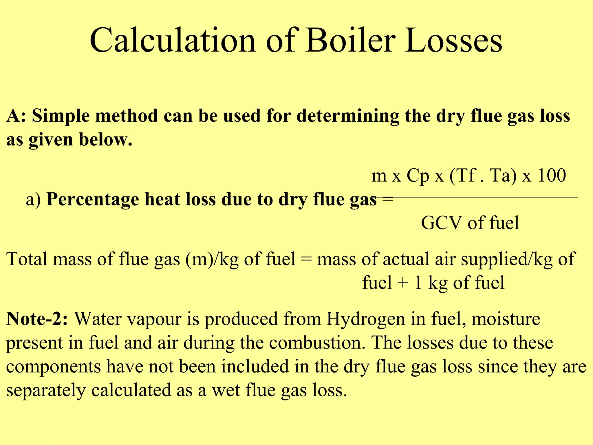 Calculation of Boiler Losses
A: Simple method can be used for determining the dry flue gas loss
as given below.
m x Cp x (Tf . Ta) x 100
a) Percentage heat loss due to dry flue gas =
GCV of fuel
Total mass of flue gas (m)/kg of fuel = mass of actual air supplied/kg of
fuel + 1 kg of fuel
Note-2: Water vapour is produced from Hydrogen in fuel, moisture
present in fuel and air during the combustion. The losses due to these
components have not been included in the dry flue gas loss since they are
separately calculated as a wet flue gas loss.
 