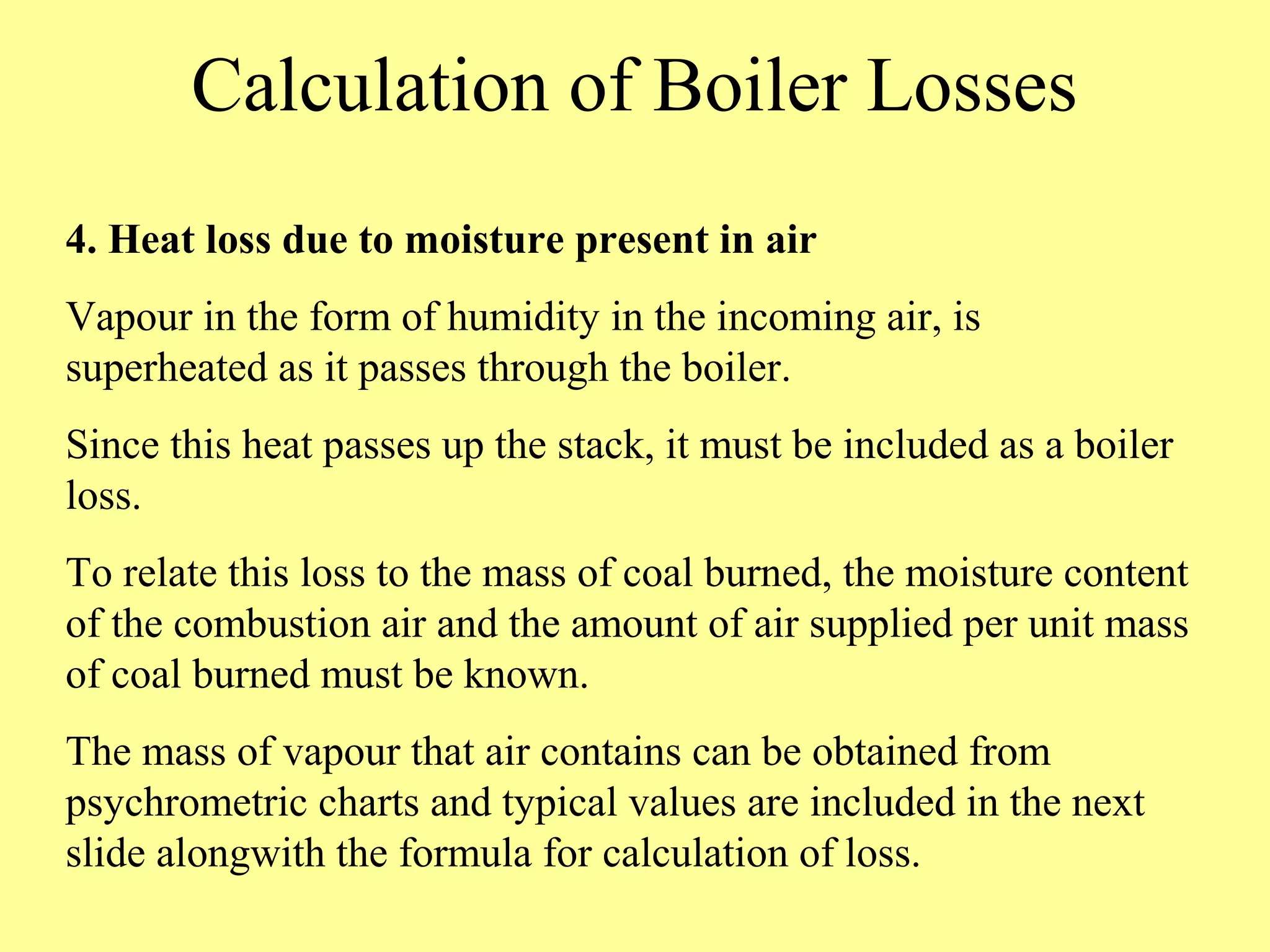 Calculation of Boiler Losses
4. Heat loss due to moisture present in air
Vapour in the form of humidity in the incoming air, is
superheated as it passes through the boiler.
Since this heat passes up the stack, it must be included as a boiler
loss.
To relate this loss to the mass of coal burned, the moisture content
of the combustion air and the amount of air supplied per unit mass
of coal burned must be known.
The mass of vapour that air contains can be obtained from
psychrometric charts and typical values are included in the next
slide alongwith the formula for calculation of loss.
 