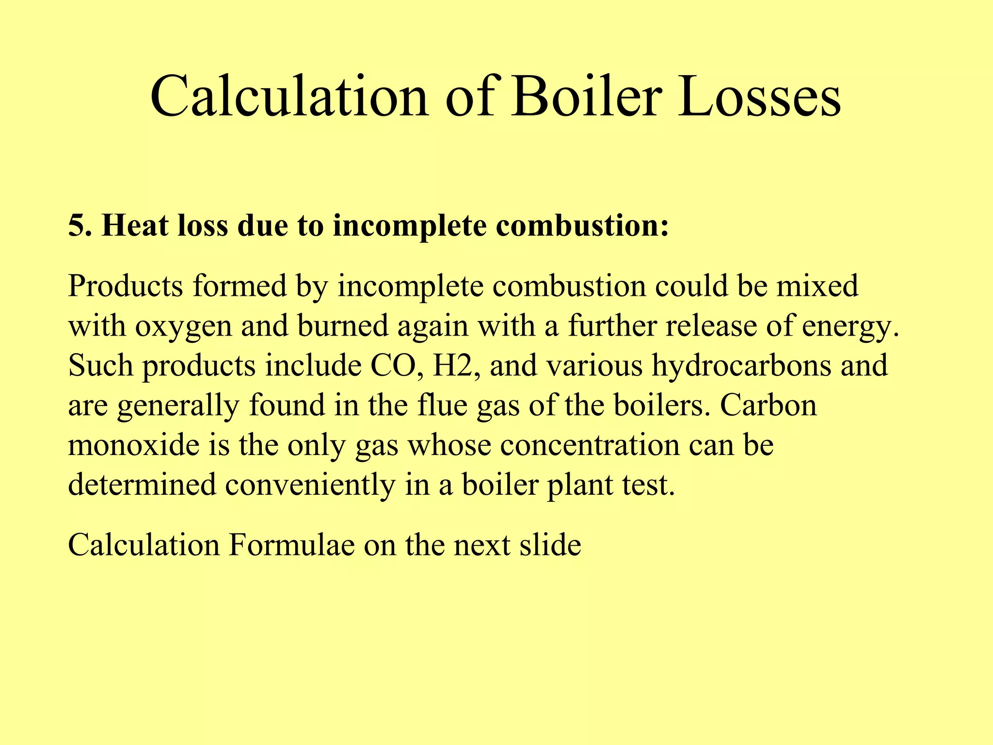 Calculation of Boiler Losses
5. Heat loss due to incomplete combustion:
Products formed by incomplete combustion could be mixed
with oxygen and burned again with a further release of energy.
Such products include CO, H2, and various hydrocarbons and
are generally found in the flue gas of the boilers. Carbon
monoxide is the only gas whose concentration can be
determined conveniently in a boiler plant test.
Calculation Formulae on the next slide
 