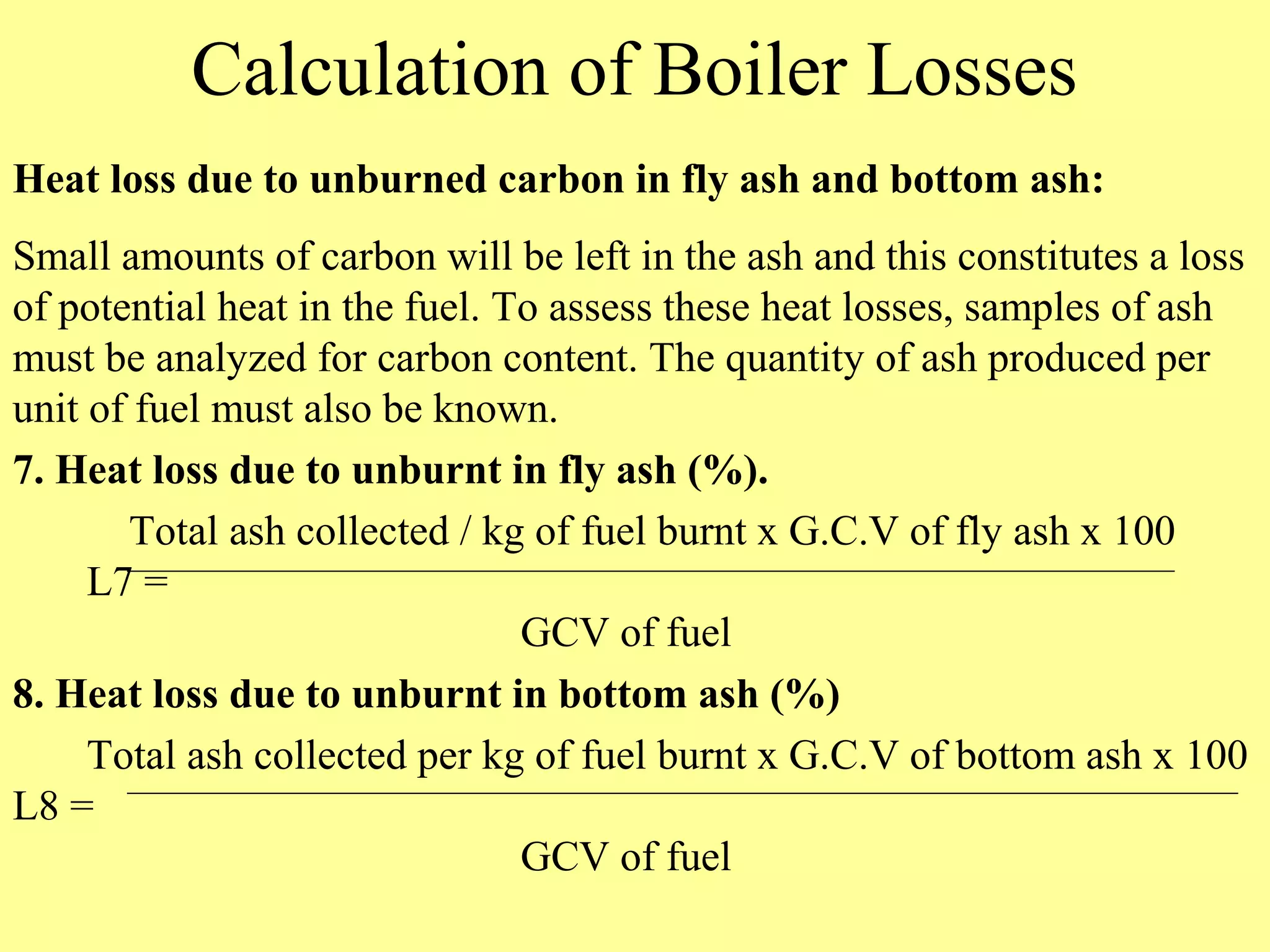 Calculation of Boiler Losses
Heat loss due to unburned carbon in fly ash and bottom ash:
Small amounts of carbon will be left in the ash and this constitutes a loss
of potential heat in the fuel. To assess these heat losses, samples of ash
must be analyzed for carbon content. The quantity of ash produced per
unit of fuel must also be known.
7. Heat loss due to unburnt in fly ash (%).
Total ash collected / kg of fuel burnt x G.C.V of fly ash x 100
L7 =
GCV of fuel
8. Heat loss due to unburnt in bottom ash (%)
Total ash collected per kg of fuel burnt x G.C.V of bottom ash x 100
L8 =
GCV of fuel
 
