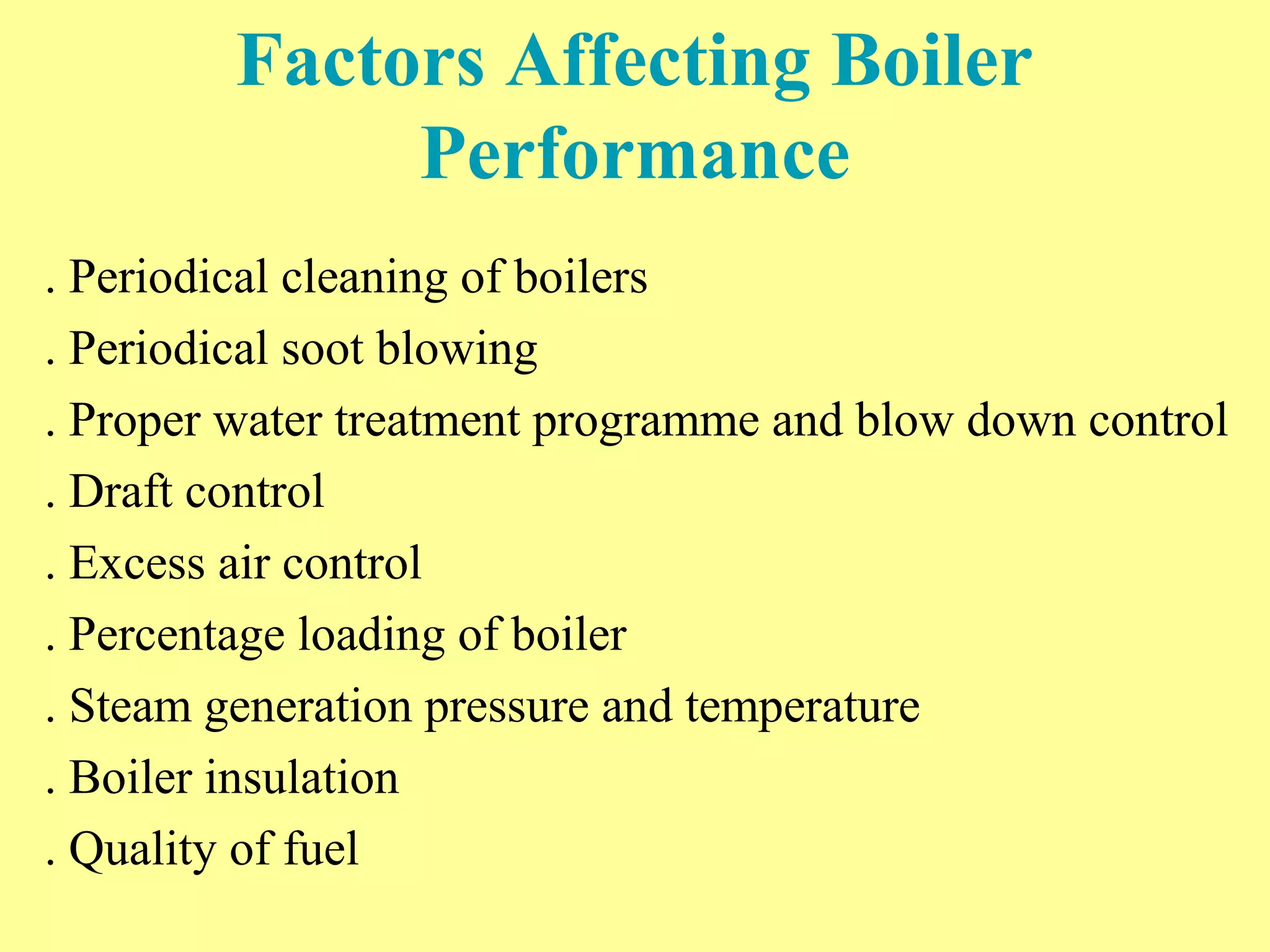 Factors Affecting Boiler
Performance
. Periodical cleaning of boilers
. Periodical soot blowing
. Proper water treatment programme and blow down control
. Draft control
. Excess air control
. Percentage loading of boiler
. Steam generation pressure and temperature
. Boiler insulation
. Quality of fuel
 