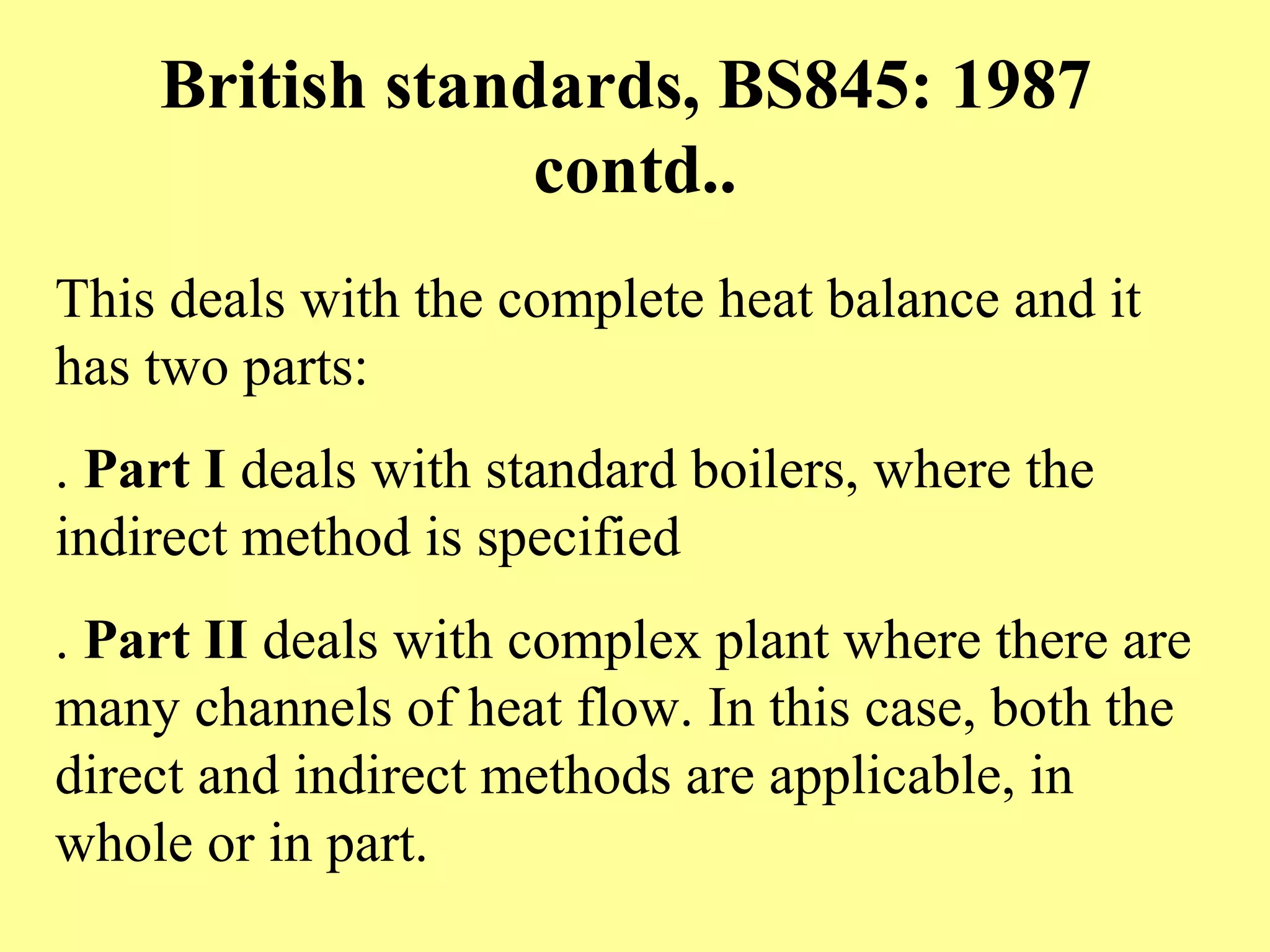 British standards, BS845: 1987
contd..
This deals with the complete heat balance and it
has two parts:
. Part I deals with standard boilers, where the
indirect method is specified
. Part II deals with complex plant where there are
many channels of heat flow. In this case, both the
direct and indirect methods are applicable, in
whole or in part.
 