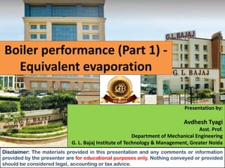 Boiler performance (Part 1) -
Equivalent evaporation
Presentation by:
Avdhesh Tyagi
Asst. Prof.
Department of Mechanical Engineering
G. L. Bajaj Institute of Technology & Management, Greater Noida
Disclaimer: The materials provided in this presentation and any comments or information
provided by the presenter are for educational purposes only. Nothing conveyed or provided
should be considered legal, accounting or tax advice.
 