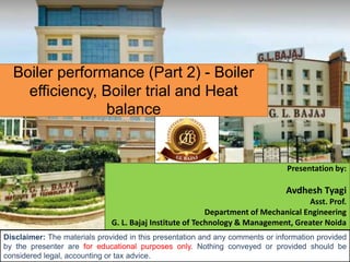 Boiler performance (Part 2) - Boiler
efficiency, Boiler trial and Heat
balance
Presentation by:
Avdhesh Tyagi
Asst. Prof.
Department of Mechanical Engineering
G. L. Bajaj Institute of Technology & Management, Greater Noida
Disclaimer: The materials provided in this presentation and any comments or information provided
by the presenter are for educational purposes only. Nothing conveyed or provided should be
considered legal, accounting or tax advice.
 
