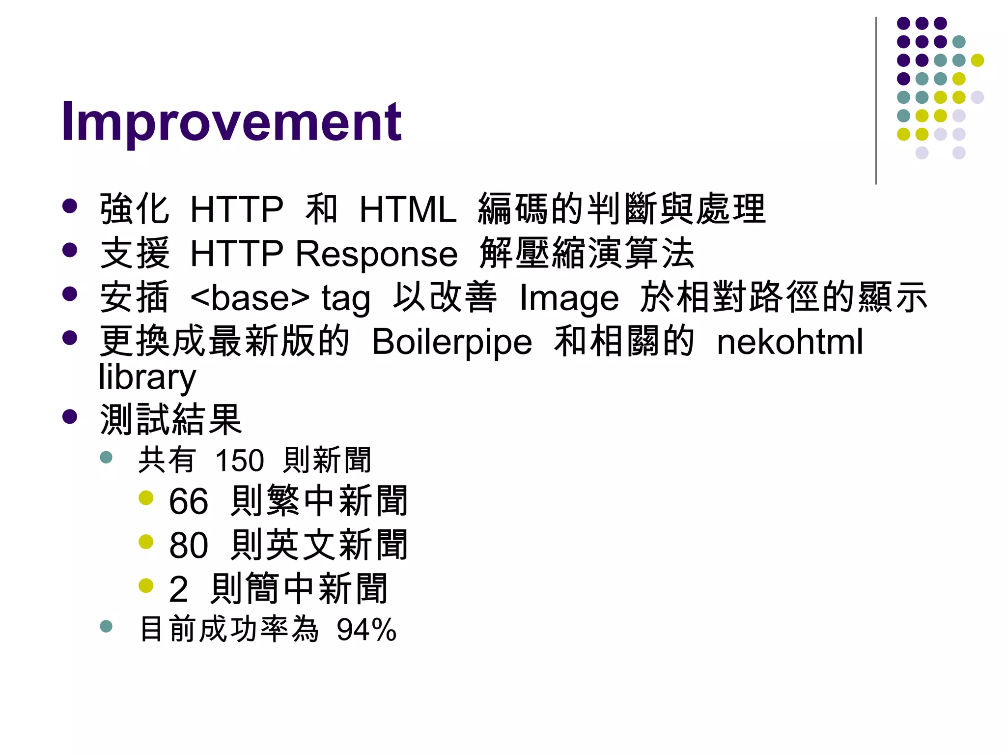 Improvement






強化 HTTP 和 HTML 編碼的判斷與處理
支援 HTTP Response 解壓縮演算法
安插 <base> tag 以改善 Image 於相對路徑的顯示
更換成最新版的 Boilerpipe 和相關的 nekohtml
library
測試結果


共有 150 則新聞

則繁中新聞
 80 則英文新聞
 2 則簡中新聞
 66



目前成功率為 94%

 