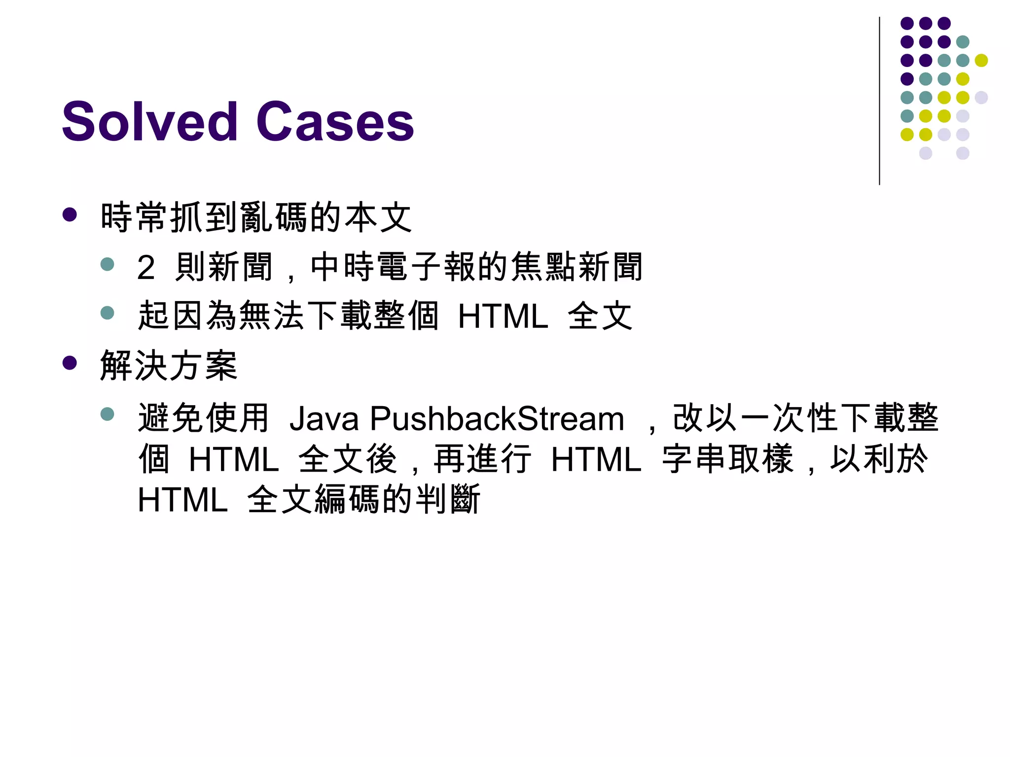 Solved Cases




時常抓到亂碼的本文
 2 則新聞，中時電子報的焦點新聞
 起因為無法下載整個 HTML 全文
解決方案
 避免使用 Java PushbackStream ，改以一次性下載整
個 HTML 全文後，再進行 HTML 字串取樣，以利於
HTML 全文編碼的判斷

 