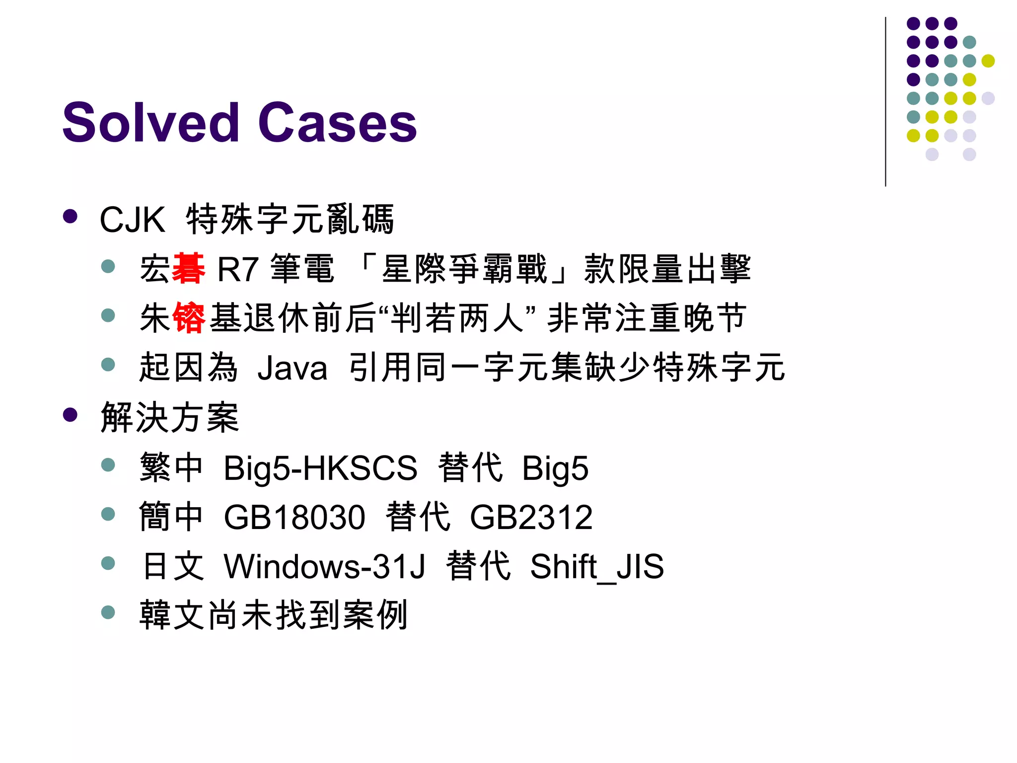 Solved Cases




CJK 特殊字元亂碼
 宏碁 R7 筆電 「星際爭霸戰」款限量出擊
 朱镕基退休前后“判若两人” 非常注重晚节
 起因為 Java 引用同一字元集缺少特殊字元
解決方案
 繁中 Big5-HKSCS 替代 Big5
 簡中 GB18030 替代 GB2312
 日文 Windows-31J 替代 Shift_JIS
 韓文尚未找到案例

 