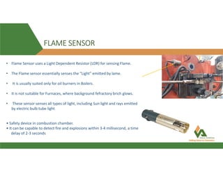 FLAME SENSOR
• Safety device in combustion chamber.
• It can be capable to detect fire and explosions within 3-4 millisecond, a time
delay of 2-3 seconds
• Flame Sensor uses a Light Dependent Resistor (LDR) for sensing Flame.
• The Flame sensor essentially senses the "Light" emitted by lame.
• It is usually suited only for oil burners in Boilers.
• It is not suitable for Furnaces, where background fefractory brich glows.
• These sensor senses all types of light, including Sun light and rays emitted
by electric bulb tube light
 