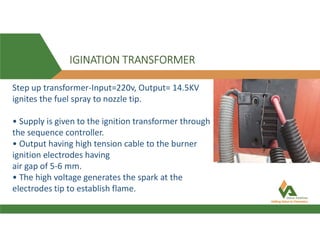 IGINATION TRANSFORMER
Step up transformer-Input=220v, Output= 14.5KV
ignites the fuel spray to nozzle tip.
• Supply is given to the ignition transformer through
the sequence controller.
• Output having high tension cable to the burner
ignition electrodes having
air gap of 5-6 mm.
• The high voltage generates the spark at the
electrodes tip to establish flame.
 