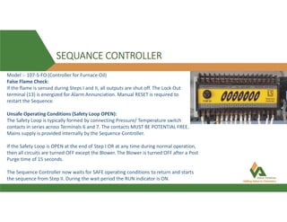 SEQUANCE CONTROLLER
Model :- 107-S-FO (Controller for Furnace Oil)
False Flame Check:
If the flame is sensed during Steps I and II, all outputs are shut off. The Lock Out
terminal (13) is energized for Alarm Annunciation. Manual RESET is required to
restart the Sequence.
Unsafe Operating Conditions (Safety Loop OPEN):
The Safety Loop is typically formed by connecting Pressure/ Temperature switch
contacts in series across Terminals 6 and 7. The contacts MUST BE POTENTIAL FREE.
Mains supply is provided internally by the Sequence Controller.
If the Safety Loop is OPEN at the end of Step I OR at any time during normal operation,
then all circuits are turned OFF except the Blower. The Blower is turned OFF after a Post
Purge time of 15 seconds.
The Sequence Controller now waits for SAFE operating conditions to return and starts
the sequence from Step II. During the wait period the RUN indicator is ON.
 