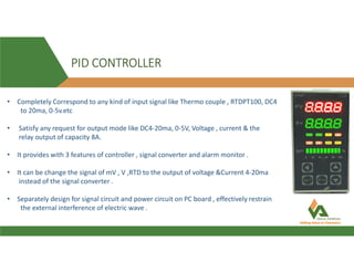 PID CONTROLLER
• Completely Correspond to any kind of input signal like Thermo couple , RTDPT100, DC4
to 20ma, 0-5v.etc
• Satisfy any request for output mode like DC4-20ma, 0-5V, Voltage , current & the
relay output of capacity 8A.
• It provides with 3 features of controller , signal converter and alarm monitor .
• It can be change the signal of mV , V ,RTD to the output of voltage &Current 4-20ma
instead of the signal converter .
• Separately design for signal circuit and power circuit on PC board , effectively restrain
the external interference of electric wave .
 