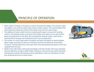 PRINCIPLE OF OPERATION
• When water is heated, it increases in volume and becomes lighter. This warmer water,
now lighter, rises and the cooler water drops to take its place. The steam bubbles that
eventually form break the surface of the water and enter the steam space.
• The addition of tubes inside the drum containing the water increases the heating
surface. The heating surface is the part of the boiler with water on one side and the
gases of combustion on the other. By increasing the heating surface, more heat is
extracted from the gases of combustion by the surrounding water.
• This results in a more rapid water circulation and faster formation of steam bubbles.
When larger quantities of steam are released, the thermal efficiency of the boiler
increases. Thermal efficiency is the ratio of the heat absorbed by the water to the heat
supplied from the fuel.
• Modern fire tube boilers with improved design and heat transfer rates have achieved
thermal efficiency as high as 80% to 85%. Placing an internal furnace within the boiler
shell greatly increases the heating surface allowing for maximum absorption of heat
thus reducing the time to create steam.
 