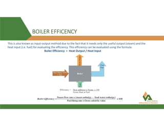 BOILER EFFICENCY
This is also known as input-output method due to the fact that it needs only the useful output (steam) and the
heat input (i.e. fuel) for evaluating the efficiency. This efficiency can be evaluated using the formula:
Boiler Efficiency = Heat Output / Heat Input
 
