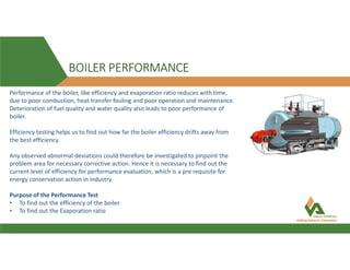BOILER PERFORMANCE
Performance of the boiler, like efficiency and evaporation ratio reduces with time,
due to poor combustion, heat transfer fouling and poor operation and maintenance.
Deterioration of fuel quality and water quality also leads to poor performance of
boiler.
Efficiency testing helps us to find out how far the boiler efficiency drifts away from
the best efficiency.
Any observed abnormal deviations could therefore be investigated to pinpoint the
problem area for necessary corrective action. Hence it is necessary to find out the
current level of efficiency for performance evaluation, which is a pre requisite for
energy conservation action in industry.
Purpose of the Performance Test
• To find out the efficiency of the boiler
• To find out the Evaporation ratio
 