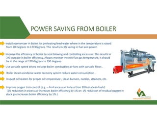 POWER SAVING FROM BOILER
Install economizer in Boiler for preheating feed water where in the temperature is raised
from 70 Degrees to 120 Degrees. This results in 3% saving in fuel and power .
Improve the efficiency of boiler by soot blowing and controlling excess air. This results in
2% increase in boiler efficiency. Always monitor the exit flue gas temperature, it should
be in the range of 170 degrees to 190 degrees.
Use variable speed drives on large boiler combustion air fans with variable flows .
Boiler steam condense water recovery system reduce water consumption .
Inspect oil heaters for proper oil temperature , Clean burners, nozzles, strainers, etc.
Improve oxygen trim control (e.g. -- limit excess air to less than 10% on clean fuels).
(5% reduction in excess air increases boiler efficiency by 1% or: 1% reduction of residual oxygen in
stack gas increases boiler efficiency by 1%.)
 