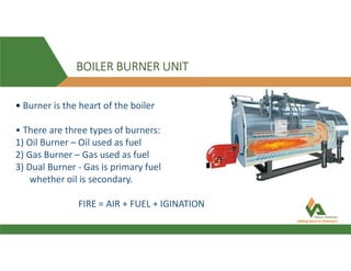 BOILER BURNER UNIT
• Burner is the heart of the boiler
• There are three types of burners:
1) Oil Burner – Oil used as fuel
2) Gas Burner – Gas used as fuel
3) Dual Burner - Gas is primary fuel
whether oil is secondary.
FIRE = AIR + FUEL + IGINATION
 