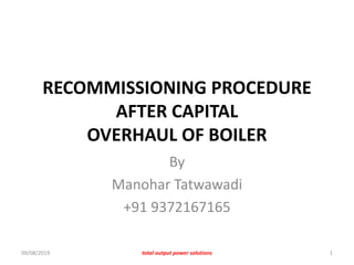 RECOMMISSIONING PROCEDURE
AFTER CAPITAL
OVERHAUL OF BOILER
By
Manohar Tatwawadi
+91 9372167165
09/08/2019 total output power solutions 1
 