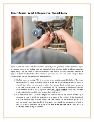 Boiler Repair - What A Homeowner Should Know
Boiler repairs can cause a lot of headaches, especially when you are a new homeowner. If you
are inexperienced or are looking for a way to carefully deal with your boiler problems, there are
some things that you need to know about boilers, like when exactly do you need a repair. A
proper professional should be called whenever you need one. Here are some things to keep
track of when you are going to have a boiler repaired.
1. No hot water or heating: This is a very common problem caused in boilers. There are
times when you sense that your boiler is no longer working because central heating
doesn’t start when you turn on the boiler, for example, like if no hot water is coming
from your taps anymore. One of the reasons this can happen is a failed thermostat or
valve and this could be easily repaired with boiler repair London. There is no need to
panic so just call them right away to have their assistance.
2. Gas and water leaks: The cause of gas and water leaks can be reasons like having a
rundown in your circulation or development of cracks in the sections of aluminum/cast
iron (this depends on your boiler's age). You should never let the problem worsen as it
can really cause a serious issue like leaking water can corrode the components of boilers
with its moisture and flood the whole boiler. Gas and water leak repair could be done
by Worcester boiler repair London.
 