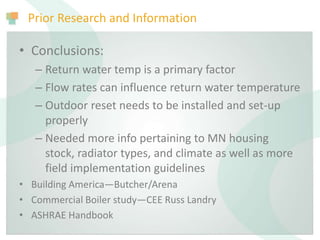 Prior Research and Information
• Conclusions:
– Return water temp is a primary factor
– Flow rates can influence return water temperature
– Outdoor reset needs to be installed and set-up
properly
– Needed more info pertaining to MN housing
stock, radiator types, and climate as well as more
field implementation guidelines
• Building America—Butcher/Arena
• Commercial Boiler study—CEE Russ Landry
• ASHRAE Handbook
 