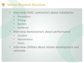Market Research Structure
• Interview HVAC contractors about installation
• Procedures
• Pricing
• Barriers
• Incidence
• Interview homeowners about performance
• Comfort
• Maintenance
• Issues
• Interview Utilities about rebate development and
rationale
 
