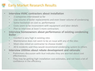 Early Market Research Results
• Interview HVAC contractors about installation
• 2 companies interviewed so far
• Low volume of boiler replacements and even lower volume of condensing
• Some hesitation on cost vs. performance
• Costs seem to be inconsistent with equipment and labor details
• Plan to interview at least 5 more contractors
• Interview homeowners about performance of existing condensing
Boiler
• Comfort is very high in existing sites
• Maintenance does not seem to be an issue with any of the sites
• Most sites relied on contractor to choose model
• All 6 residents said they would recommend condensing system to others
• Interview Utilities about rebate development and rationale
• Preliminary discussion with Xcel indicates they are worried about cost
effectiveness.
• They may be getting high installation cost estimates, and not have a lot of
confidence in the efficiency
 